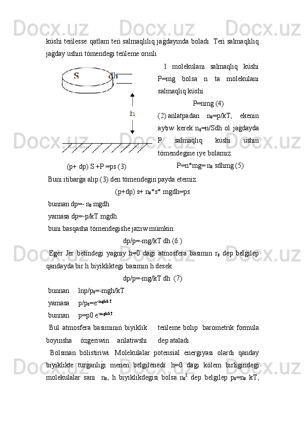 kúshi  teńlesse  qatlam  teń salmaqlılıq jaǵ!dayında boladı. Teń salmaqlılıq
ja	
ǵ!day ushın tómende	ǵi teńleme orınlı 
(p+ dp) S +P =ps (3)   1   molekulanı   salmaqlıq   kúshi
P=m	
ǵ	  bolsa   n   ta   molekulanı
salmaqlıq kúshi
P=nm	
ǵ (4)
(2)  ańlatpadan   n
0 =p/kT,   ekenin
aytıw   kerek   n
0 =n/Sdh   ol   ja ǵ	
!dayda
P   salmaqlıq   kúshi   ushın
tómende	
ǵine iye bolamız.
P=n * m	
ǵ= n
0  sdhm	ǵ (5)
 Bunı itibar	
ǵ!a alıp (3) den tómende	ǵin payda etemiz.
(p+dp) s+ n
0 *s*  m	
ǵdh=ps
 bunnan dp=- n
0  m	
ǵdh
 yamasa dp=-p/kT m
ǵdh
 bunı basqasha  tómende	
ǵishe  jaz ıw múmkin:
dp/p=-m	
ǵ/kT dh (6 )
  E	
ǵer   Jer   betinde	ǵi   ya	ǵ!nıy   h=0   da	ǵi   atmosfera   basımın   r
0   dep   bel	ǵilep
qandayda bir h biyiklikte	
ǵi basımın h desek
dp/p=-m	
ǵ/kT dh    (7)
 bunnan  lnp/p
0 =-m	
ǵh/kT
 yamasa  p/p
0 =e -m	
ǵh/kT
 bunnan  p=p0 e -m
ǵh/kT
 
  Bul   atmosfera   basımınıń   biyiklik
boyınsha   óz	
ǵeriwin   ańlatiwshı teńleme bolıp   barometrik formula
dep ataladı.
  Bolsman   bólistiriwi.   Molekulalar   potensial   ener	
ǵiyası   olardı   qanday
biyiklikte   tur	
ǵ!anlı	ǵ!ı   menen   bel	ǵilenedi.   h=0   da	ǵi   k ó lem   birli	ǵinde	ǵi
molekulalar   sanı     n
0 ,   h   biyiklikde	
ǵisi   bolsa   n
0 1
  dep   bel	ǵilep   p
0 =n
0   kT,