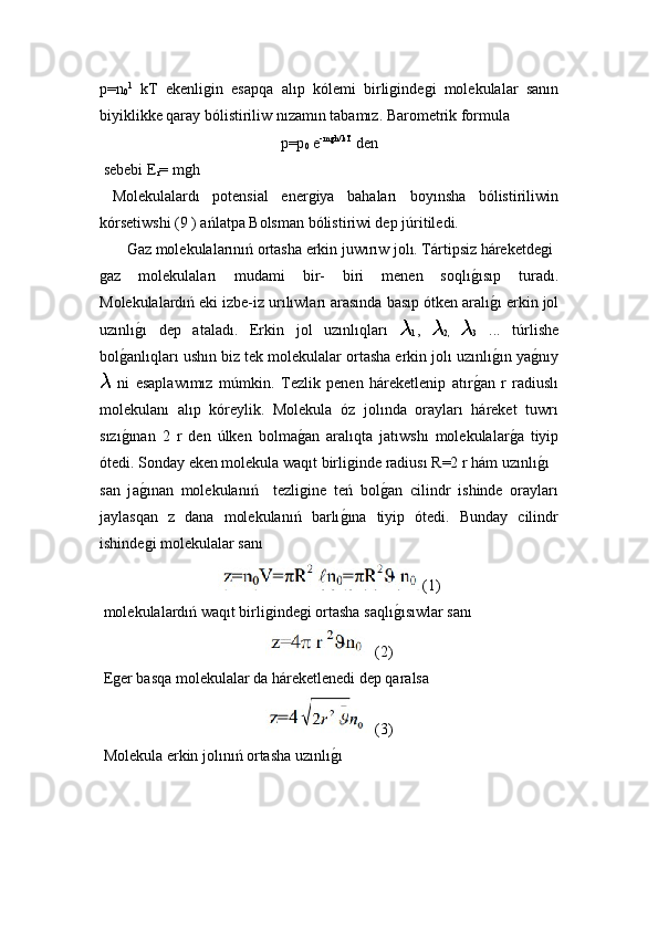 p=n
0 1
  kT   ekenliǵin   esapqa   alıp   k ó lemi   birli	ǵinde	ǵi   molekulalar   sanın
biyiklikke qaray bólistiriliw nızamın tabamız. Barometrik formula 
p=p
0  e -m	
ǵh/kT   
den
 sebebi E
r = m	
ǵh
  Molekulalardı   potensial   ener	
ǵiya   bahaları   boyınsha   bólistiriliwin
kórsetiwshi (9 ) ańlatpa Bolsman bólistiriwi dep júritiledi.
 Gaz molekulalarınıń ortasha erkin juwırıw jolı. Tártipsiz háreketde	
ǵi
ǵ	
az   molekulaları   mudami   bir-   biri   menen   soqlı	ǵ!ısıp   turadı.
Molekulalardıń eki izbe-iz urılıwları arasında basıp ótken aralı	
ǵ!ı erkin jol
uzınlı	
ǵ!ı   dep   ataladı.   Erkin   jol   uzınlıqları  	
1 ,  
2,   3   .. .   túrlishe
bol	
ǵ!anlıqları ushın biz tek molekulalar ortasha erkin jolı uzınlı	ǵ!ın ya	ǵ!nıy
  ni   esaplawımız   múmkin.   T ezlik   p enen   háreketlenip   atır	
ǵ!an   r   radiuslı
molekulanı   alıp   kóreylik.   Molekula   óz   jolında   orayları   háreket   tuwrı
sızı	
ǵ!ınan   2   r   den   úlken   bolma	ǵ!an   aralıqta   jatıwshı   molekulalar	ǵ!a   tiyip
ótedi. Sonday eken molekula waqıt birli	
ǵinde radiusı R=2 r hám uzınlı	ǵ!ı 
san   j a	
ǵ!ınan   molekulanıń     tezli	ǵine   teń   bol	ǵ!an   cilindr   ishinde   orayları
jaylasqan   z   dana   molekulanıń   barlı	
ǵ!ına   tiyip   ótedi.   Bunday   cilindr
ishinde	
ǵi molekulalar sanı 
(1)
 molekulalardıń waqıt birli	
ǵinde	ǵi ortasha  saqlı	ǵ!ısıwlar  sanı 
 (2)
 E	
ǵer basqa molekulalar da háreketlenedi dep qaralsa
 (3)
 Molekula erkin jolınıń ortasha uzınlı	
ǵ!ı  