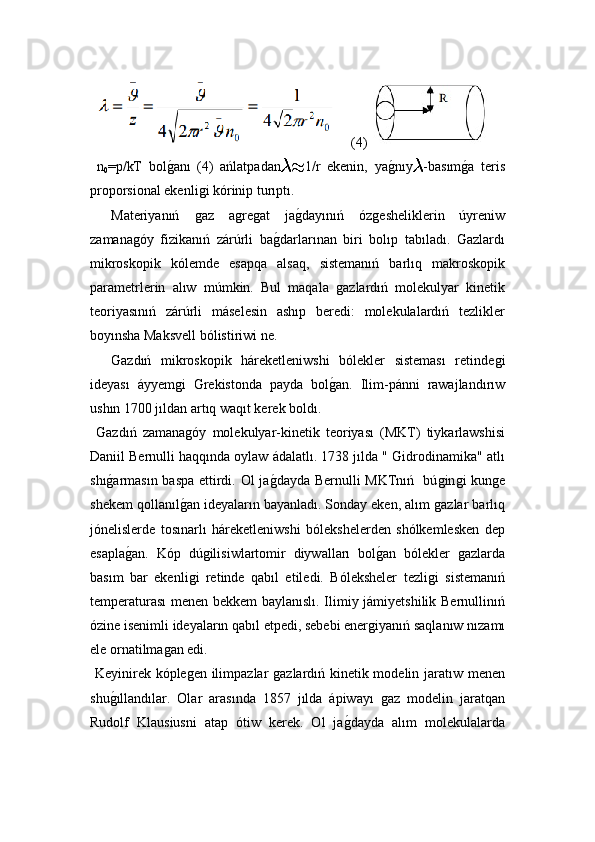   (4)
  n
0 =p/kT   bolǵ!anı   (4)   ańlatpadan	 1/r   ekenin,   ya	ǵ!nıy	 -basım	ǵ!a   teris
proporsional ekenli	
ǵi kórinip turıptı.
Materiyanıń  	
ǵaz   a	ǵre	ǵat   ja	ǵ!dayınıń   óz	ǵesheliklerin   úyreniw
zamana	
ǵóy   fizikanıń   zárúrli   ba	ǵ!darlarınan   biri   bolıp   tabıladı.   Gazlardı
mikroskopik   kólemde   esapqa   alsaq,   sistemanıń   barlıq   makroskopik
parametrlerin   alıw   múmkin.   Bul   maqala  	
ǵazlardıń   molekulyar   kinetik
teoriyasınıń   zárúrli   máselesin   ashıp   beredi:   molekulalardıń   tezlikler
boyınsha Maksvell bólistiriwi ne. 
Gazdıń   mikroskopik   háreketleniwshi   bólekler   sisteması   retinde	
ǵi
ideyası   áyyem	
ǵi   Grekistonda   payda   bol	ǵ!an.   Ilim-pánni   rawajlandırıw
ushın 1700 jıldan artıq waqıt kerek boldı.
  Gazdıń   zamana	
ǵóy   molekulyar-kinetik   teoriyası   (MKT)   tiykarlawshisi
Daniil Bernulli haqqında oylaw ádalatlı. 1738 jılda " Gidrodinamika" atlı
shı	
ǵ!armasın baspa ettirdi. Ol ja	ǵ!dayda Bernulli MKTnıń   bú	ǵin	ǵi kun	ǵe
shekem qollanıl	
ǵ!an ideyaların bayanladı. Sonday eken, alım 	ǵazlar barlıq
jónelislerde   tosınarlı   háreketleniwshi   bólekshelerden   shólkemlesken   dep
esapla	
ǵ!an.   Kóp   dú	ǵilisiwlartomir   diywalları   bol	ǵ!an   bólekler  	ǵazlarda
basım   bar   ekenli	
ǵi   retinde   qabıl   etiledi.   Bóleksheler   tezli	ǵi   sistemanıń
temperaturası  menen bekkem baylanıslı. Ilimiy jámiyetshilik Bernullinıń
ózine isenimli ideyaların qabıl etpedi, sebebi ener	
ǵiyanıń saqlanıw nızamı
ele ornatilma	
ǵan edi. 
  Keyinirek kóple	
ǵen ilimpazlar 	ǵazlardıń kinetik modelin jaratıw menen
shu	
ǵ!ıllandılar.   Olar   arasında   1857   jılda   ápiwayı  	ǵaz   modelin   jaratqan
Rudolf   Klausiusni   atap   ótiw   kerek.   Ol   ja	
ǵ!dayda   alım   molekulalarda 