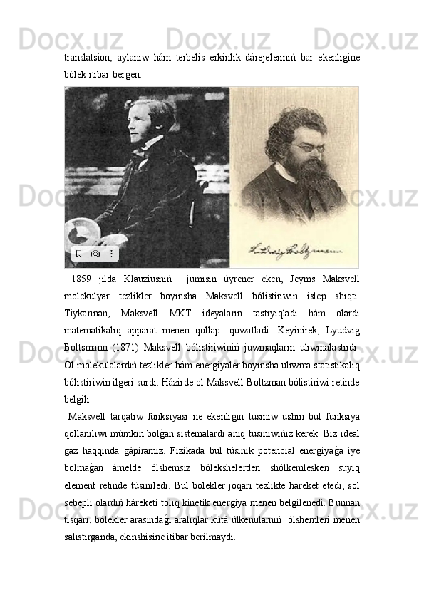 translatsion,   aylanıw   hám   terbelis   erkinlik   dárejeleriniń   bar   ekenliǵine
bólek itibar ber	
ǵen. 
  1859   jılda   Klauziusnıń     jumısın   úyrener   eken,   Jeyms   Maksvell
molekulyar   tezlikler   boyınsha   Maksvell   bólistiriwin   islep   shıqtı.
Tiykarınan,   Maksvell   MKT   ideyaların   tastıyıqladi   hám   olardı
matematikalıq   apparat   menen   qollap   -quwatladi.   Keyinirek,   Lyudvi	
ǵ
Boltsmann   (1871)   Maksvell   bólistiriwiniń   juwmaqların   ulıwmalastırdı.
Ol molekulalardıń tezlikler hám ener	
ǵiyaler boyınsha ulıwma statistikalıq
bólistiriwin il	
ǵeri surdi. Házirde ol Maksvell-Boltzman bólistiriwi retinde
bel	
ǵili.
  Maksvell   tarqatıw   funksiyası   ne   ekenli	
ǵin   túsiniw   ushın   bul   funksiya
qollanılıwı múmkin bol	
ǵ!an sistemalardı anıq túsiniwińiz kerek. Biz ideal
ǵ	
az   haqqında  	ǵápiramiz.   Fizikada   bul   túsinik   potencial   ener	ǵiya	ǵ!a   iye
bolma	
ǵ!an   ámelde   ólshemsiz   bólekshelerden   shólkemlesken   suyıq
element   retinde   túsiniledi.   Bul   bólekler   joqarı   tezlikte   háreket   etedi,   sol
sebepli olardıń háreketi tolıq kinetik ener	
ǵiya menen bel	ǵilenedi. Bunnan
tısqarı, bólekler arasında	
ǵ!ı aralıqlar kútá úlkenularnıń   ólshemleri menen
salıstır	
ǵ!anda, ekinshisine itibar berilmaydi. 