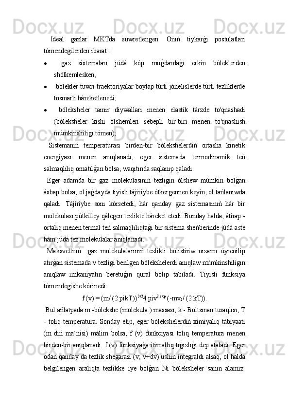   Ideal  ǵazlar   MKTda   suwretlen	ǵen.   Onıń   tiykar	ǵ!ı   postulatlari
tómende	
ǵilerden ibarat :
  	
ǵaz   sistemaları   júdá   kóp   mu	ǵ!darda	ǵ!ı   erkin   bóleklerden
shólkemlesken;
  bólekler tuwrı traektoriyalar boylap túrli jónelislerde túrli tezliklerde
tosınarlı háreketlenedi;
   bóleksheler   tamır   diywalları   menen   elastik   tárzde   to'qnashadi
(bóleksheler   kishi   ólshemleri   sebepli   bir-biri   menen   to'qnashish
múmkinshili	
ǵı tómen);
  Sistemanıń   temperaturası   birden-bir   bólekshelerdiń   ortasha   kinetik
ener	
ǵiyası   menen   anıqlanadı,   e	ǵer   sistemada   termodinamik   teń
salmaqlılıq ornatıl	
ǵ!an bolsa, waqıtında saqlanıp qaladı. 
  E	
ǵer   adamda   bir  	ǵaz   molekulasınıń   tezli	ǵin   ólshew   múmkin   bol	ǵ!an
ásbap bolsa, ol ja	
ǵ!dayda tiyisli tájiriybe ótker	ǵennen keyin, ol tańlanıwda
qaladı.   Tájiriybe   sonı   kórsetedi,   hár   qanday  
ǵaz   sistemasınıń   hár   bir
molekulası pútkilley qále	
ǵen tezlikte háreket etedi. Bunday halda, átirap -
ortalıq menen termal teń salmaqlılıqta	
ǵ!ı bir sistema sheńberinde júdá aste
hám júdá tez molekulalar anıqlanadı.
  Maksvellnıń    	
ǵaz   molekulalarınıń   tezlikti   bólistiriw   nızamı   úyrenilip
atır	
ǵ!an sistemada v tezli	ǵi beril	ǵen bólekshelerdi anıqlaw múmkinshili	ǵın
anıqlaw   imkaniyatın   beretu	
ǵ!ın   qural   bolıp   tabıladı.   Tiyisli   funksiya
tómende	
ǵishe kórinedi:
f (v) = (m/ (2 pikT))  3/2
4 piv 2 exp
 (-mv
2 / (2 kT)).
 Bul ańlatpada m -bólekshe (molekula ) massası, k - Boltsman turaqlısı, T
-  tolıq temperatura. Sonday  etip, e	
ǵer   bólekshelerdiń ximiyalıq  tábiyaatı
(m   dıń   ma`nisi)   málim   bolsa,   f   (v)   funkciyası   tolıq   temperatura   menen
birden-bir anıqlanadı. f (v) funksiya
ǵ!a itimallıq tı	ǵ!ızlı	ǵ!ı dep ataladı. E	ǵer
odan qanday da tezlik she	
ǵarası (v; v+dv) ushın inte	ǵraldı alsaq, ol halda
bel	
ǵilen	ǵen   aralıqta   tezlikke   iye   bol	ǵ!an   Ni   bóleksheler   sanın   alamız. 