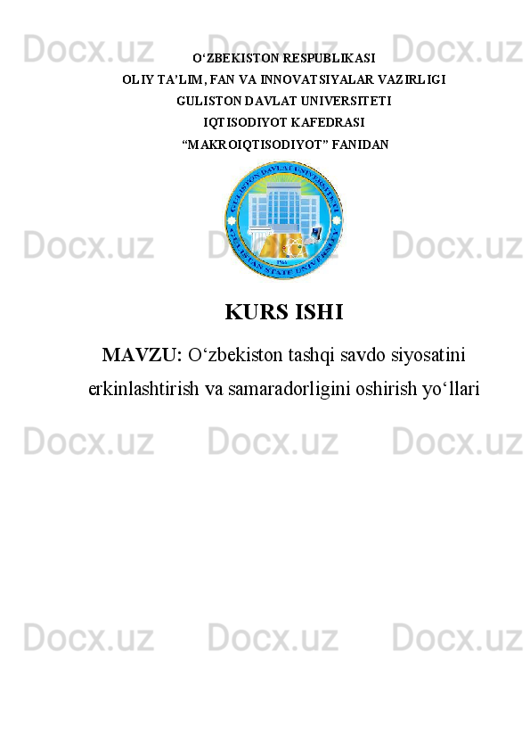 O‘ZBEKISTON RESPUBLIKASI 
OLIY TA’LIM, FAN VA INNOVATSIYALAR VAZIRLIGI
GULISTON DAVLAT UNIVERSITETI
IQTISODIYOT KAFEDRASI
 “ MAKROIQTISODIYOT ” FANIDAN
KURS ISHI
MAVZU:   O‘zbekiston tashqi savdo siyosatini
erkinlashtirish va samaradorligini oshirish yo‘llari 