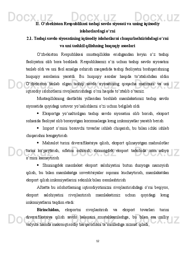 II. O‘zbekiston Respublikasi tashqi savdo siyosati va uning iqtisodiy
islohotlardagi o‘rni
2. 1. Tashqi savdo siyosatining iqtisodiy islohotlarni chuqurlashtirishdagi o‘rni
va uni tashkil qilishning huquqiy asoslari
O‘zbekiston   Respublikasi   mustaqillikka   erishgandan   keyin   o‘z   tashqi
faoliyatini   olib   bora   boshladi.   Respublikamiz   o‘zi   uchun   tashqi   savdo   siyosatini
tanlab oldi va uni faol amalga oshirish maqsadida tashqi faoliyatni boshqarishning
huquqiy   asoslarini   yaratdi.   Bu   huquqiy   asoslar   haqida   to‘xtalishdan   oldin
O‘zbekiston   tanlab   olgan   tashqi   savdo   siyosatining   qisqacha   mazmuni   va   uni
iqtisodiy islohotlarni rivojlantirishdagi o‘rni haqida to‘xtalib o‘tamiz.
Mustaqillikning   dastlabki   yillaridan   boshlab   mamlakatimiz   tashqi   savdo
siyosatida quyidagi ustuvor yo‘nalishlarni o‘zi uchun belgilab oldi
 Eksportga   yo‘naltirilgan   tashqi   savdo   siyosatini   olib   borish,   eksport
sohasida faoliyat olib borayotgan korxonalarga keng imkoniyatlar yaratib berish
 Import   o‘rnini   bosuvchi   tovarlar   ishlab   chiqarish,   bu   bilan   ichki   ishlab
chiqarishni kengaytirish
 Mahsulot   turini   diversifikatsiya   qilish,   eksport   qilinayotgan   mahsulotlar
turini   ko‘paytirish,   sifatini   oshirish,   shuningdek   eksport   tarkibida   xom   ashyo
o‘rnini kamaytirish
 Shuningdek   mamlakat   eksport   salohiyatini   butun   dunyoga   namoyish
qilish,   bu   bilan   mamlakatga   investitsiyalar   oqimini   kuchaytirish,   mamlakatdan
eksport qilish imkoniyatlarini sekinlik bilan osonlashtirish
Albatta   bu   islohotlarning   iqtisodiyotimizni   rivojlantirishdagi   o‘rni   beqiyos,
eksport   salohiyatini   rivojlantirish   mamlakatimiz   uchun   quyidagi   keng
imkoniyatlarni taqdim etadi:
Birinchidan,   eksportni   rivojlantirish   va   eksport   tovarlari   turini
diversifikatsiya   qilish   savdo   balansini   mustahkamlashga,   bu   bilan   esa   milliy
valyuta hamda makroiqtisodiy barqarorlikni ta’minlashga xizmat qiladi;
12 