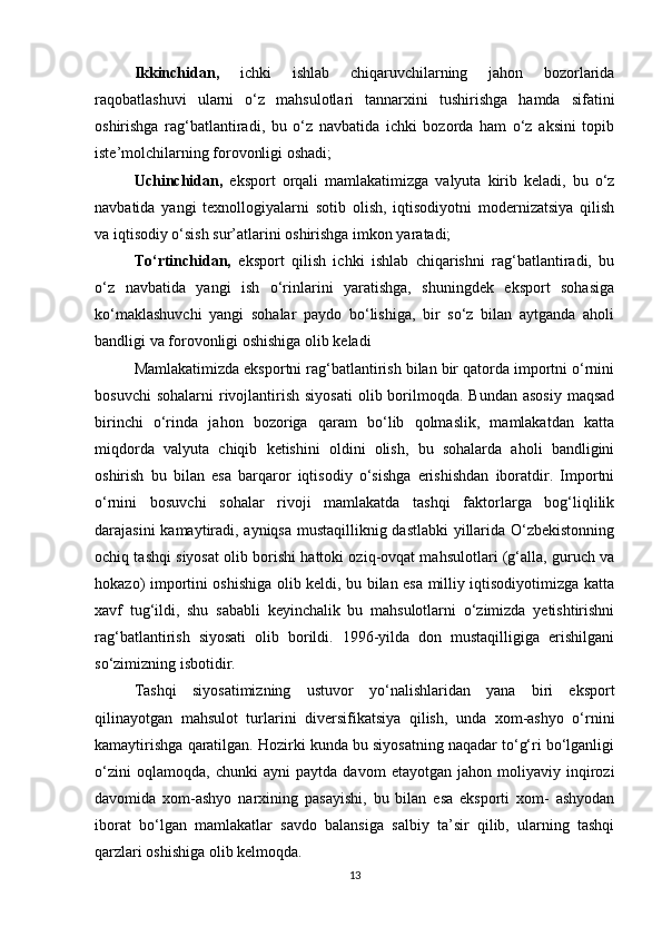 Ikkinchidan,   ichki   ishlab   chiqaruvchilarning   jahon   bozorlarida
raqobatlashuvi   ularni   o‘z   mahsulotlari   tannarxini   tushirishga   hamda   sifatini
oshirishga   rag‘batlantiradi,   bu   o‘z   navbatida   ichki   bozorda   ham   o‘z   aksini   topib
iste’molchilarning forovonligi oshadi;
Uchinchidan,   eksport   orqali   mamlakatimizga   valyuta   kirib   keladi,   bu   o‘z
navbatida   yangi   texnollogiyalarni   sotib   olish,   iqtisodiyotni   modernizatsiya   qilish
va iqtisodiy o‘sish sur’atlarini oshirishga imkon yaratadi;
To‘rtinchidan,   eksport   qilish   ichki   ishlab   chiqarishni   rag‘batlantiradi,   bu
o‘z   navbatida   yangi   ish   o‘rinlarini   yaratishga,   shuningdek   eksport   sohasiga
ko‘maklashuvchi   yangi   sohalar   paydo   bo‘lishiga,   bir   so‘z   bilan   aytganda   aholi
bandligi va forovonligi oshishiga olib keladi
Mamlakatimizda eksportni rag‘batlantirish bilan bir qatorda importni o‘rnini
bosuvchi   sohalarni   rivojlantirish  siyosati   olib borilmoqda. Bundan  asosiy   maqsad
birinchi   o‘rinda   jahon   bozoriga   qaram   bo‘lib   qolmaslik,   mamlakatdan   katta
miqdorda   valyuta   chiqib   ketishini   oldini   olish,   bu   sohalarda   aholi   bandligini
oshirish   bu   bilan   esa   barqaror   iqtisodiy   o‘sishga   erishishdan   iboratdir.   Importni
o‘rnini   bosuvchi   sohalar   rivoji   mamlakatda   tashqi   faktorlarga   bog‘liqlilik
darajasini kamaytiradi, ayniqsa mustaqilliknig dastlabki yillarida O‘zbekistonning
ochiq tashqi siyosat olib borishi hattoki oziq-ovqat mahsulotlari (g‘alla, guruch va
hokazo) importini oshishiga olib keldi, bu bilan esa milliy iqtisodiyotimizga katta
xavf   tug‘ildi,   shu   sababli   keyinchalik   bu   mahsulotlarni   o‘zimizda   yetishtirishni
rag‘batlantirish   siyosati   olib   borildi.   1996-yilda   don   mustaqilligiga   erishilgani
so‘zimizning isbotidir. 
Tashqi   siyosatimizning   ustuvor   yo‘nalishlaridan   yana   biri   eksport
qilinayotgan   mahsulot   turlarini   diversifikatsiya   qilish,   unda   xom-ashyo   o‘rnini
kamaytirishga qaratilgan. Hozirki kunda bu siyosatning naqadar to‘g‘ri bo‘lganligi
o‘zini   oqlamoqda,   chunki   ayni   paytda   davom   etayotgan   jahon   moliyaviy   inqirozi
davomida   xom-ashyo   narxining   pasayishi,   bu   bilan   esa   eksporti   xom-   ashyodan
iborat   bo‘lgan   mamlakatlar   savdo   balansiga   salbiy   ta’sir   qilib,   ularning   tashqi
qarzlari oshishiga olib kelmoqda. 
13 