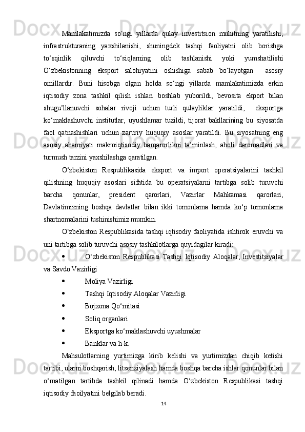 Mamlakatimizda   so‘ngi   yillarda   qulay   investitsion   muhitning   yaratilishi,
infrastrukturaning   yaxshilanishi,   shuningdek   tashqi   faoliyatni   olib   borishga
to‘sqinlik   qiluvchi   to‘siqlarning   olib   tashlanishi   yoki   yumshatilishi
O‘zbekistonning   eksport   salohiyatini   oshishiga   sabab   bo‘layotgan     asosiy
omillardir.   Buni   hisobga   olgan   holda   so‘ngi   yillarda   mamlakatimizda   erkin
iqtisodiy   zona   tashkil   qilish   ishlari   boshlab   yuborildi,   bevosita   ekport   bilan
shugu’llanuvchi   sohalar   rivoji   uchun   turli   qulayliklar   yaratildi,     eksportga
ko‘maklashuvchi   institutlar,   uyushlamar   tuzildi,   tijorat   bakllarining   bu   siyosatda
faol   qatnashishlari   uchun   zaruriy   huquqiy   asoslar   yaratildi.   Bu   siyosatning   eng
asosiy   ahamiyati   makroiqtisodiy   barqarorlikni   ta’minlash,   aholi   daromadlari   va
turmush tarzini yaxshilashga qaratilgan.
O‘zbekiston   Respublikasida   eksport   va   import   operatsiyalarini   tashkil
qilishning   huquqiy   asoslari   sifatida   bu   operatsiyalarni   tartibga   solib   turuvchi
barcha   qonunlar,   president   qarorlari,   Vazirlar   Mahkamasi   qarorlari,
Davlatimizning   boshqa   davlatlar   bilan   ikki   tomonlama   hamda   ko‘p   tomonlama
shartnomalarini tushinishimiz mumkin.
O‘zbekiston   Respublikasida   tashqi   iqtisodiy   faoliyatida   ishtirok   eruvchi   va
uni tartibga solib turuvchi asosiy tashkilotlarga quyidagilar kiradi:
 O‘zbekiston   Respublikasi   Tashqi   Iqtisodiy   Aloqalar,   Investitsiyalar
va Savdo Vazirligi
 Moliya Vazirligi
 Tashqi Iqtisodiy Aloqalar Vazirligi
 Bojxona Qo‘mitasi
 Soliq organlari
 Eksportga ko‘maklashuvchi uyushmalar
 Banklar va h-k.
Mahsulotlarning   yurtimizga   kirib   kelishi   va   yurtimizdan   chiqib   ketishi
tartibi, ularni boshqarish, litsenziyalash hamda boshqa barcha ishlar qonunlar bilan
o‘rnatilgan   tartibda   tashkil   qilinadi   hamda   O‘zbekiston   Respublikasi   tashqi
iqtisodiy faoilyatini belgilab beradi.
14 