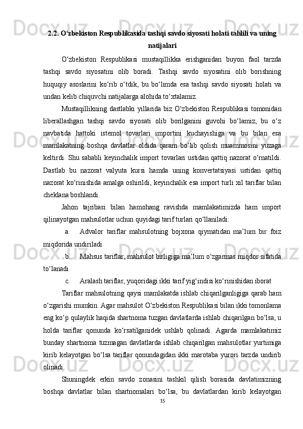 2.2.  O‘zbekiston Respublikasida tashqi savdo siyosati holati tahlili va uning
natijalari
O‘zbekiston   Respublikasi   mustaqillikka   erishganidan   buyon   faol   tarzda
tashqi   savdo   siyosatini   olib   boradi.   Tashqi   savdo   siyosatini   olib   borishning
huquqiy   asoslarini   ko‘rib   o‘tdik,   bu   bo‘limda   esa   tashqi   savdo   siyosati   holati   va
undan kelib chiquvchi natijalarga alohida to‘xtalamiz.
Mustaqillikning dastlabki yillarida biz O‘zbekiston Respublikasi  tomonidan
liberallashgan   tashqi   savdo   siyosati   olib   borilganini   guvohi   bo‘lamiz,   bu   o‘z
navbatida   hattoki   istemol   tovarlari   importini   kuchayishiga   va   bu   bilan   esa
mamlakatning   boshqa   davlatlar   oldida   qaram   bo‘lib   qolish   muammosini   yuzaga
keltirdi. Shu sababli  keyinchalik import  tovarlari ustidan qattiq nazorat o‘rnatildi.
Dastlab   bu   nazorat   valyuta   kursi   hamda   uning   konvertatsiyasi   ustidan   qattiq
nazorat ko‘rinishida amalga oshirildi, keyinchalik esa import turli xil tariflar bilan
cheklana boshlandi. 
Jahon   tajribasi   bilan   hamohang   ravishda   mamlakatimizda   ham   import
qilinayotgan mahsulotlar uchun quyidagi tarif turlari qo‘llaniladi:
a. Advalor   tariflar   mahsulotning   bojxona   qiymatidan   ma’lum   bir   foiz
miqdorida undiriladi
b. Mahsus tariflar, mahsulot birligiga ma’lum o‘zgarmas miqdor sifatida
to‘lanadi
c. Aralash tariflar, yuqoridagi ikki tarif yig‘indisi ko‘rinishidan iborat
Tariflar mahsulotning qaysi mamlakatda ishlab chiqarilganligiga qarab ham
o‘zgarishi mumkin. Agar mahsulot O‘zbekiston Respublikasi bilan ikki tomonlama
eng ko‘p qulaylik haqida shartnoma tuzgan davlatlarda ishlab chiqarilgan bo‘lsa, u
holda   tariflar   qonunda   ko‘rsatilganidek   ushlab   qolinadi.   Agarda   mamlakatimiz
bunday shartnoma  tuzmagan  davlatlarda  ishlab  chiqarilgan  mahsulotlar  yurtimiga
kirib   kelayotgan   bo‘lsa   tariflar   qonundagidan  ikki   marotaba   yurori   tarzda   undirib
olinadi.
Shuningdek   erkin   savdo   zonasini   tashkil   qilish   borasida   davlatimizning
boshqa   davlatlar   bilan   shartnomalari   bo‘lsa,   bu   davlatlardan   kirib   kelayotgan
15 