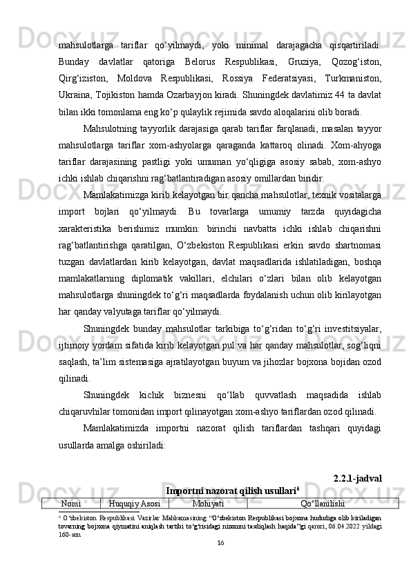 mahsulotlarga   tariflar   qo‘yilmaydi,   yoki   minimal   darajagacha   qisqartiriladi.
Bunday   davlatlar   qatoriga   Belorus   Respublikasi,   Gruziya,   Qozog‘iston,
Qirg‘iziston,   Moldova   Respublikasi,   Rossiya   Federatsiyasi,   Turkmaniston,
Ukraina, Tojikiston hamda Ozarbayjon kiradi. Shuningdek davlatimiz 44 ta davlat
bilan ikki tomonlama eng ko‘p qulaylik rejimida savdo aloqalarini olib boradi.
Mahsulotning   tayyorlik   darajasiga   qarab   tariflar   farqlanadi,   masalan   tayyor
mahsulotlarga   tariflar   xom-ashyolarga   qaraganda   kattaroq   olinadi.   Xom-ahyoga
tariflar   darajasining   pastligi   yoki   umuman   yo‘qligiga   asosiy   sabab,   xom-ashyo
ichki ishlab chiqarishni rag‘batlantiradigan asosiy omillardan biridir.
Mamlakatimizga kirib kelayotgan bir qancha mahsulotlar, texnik vositalarga
import   bojlari   qo‘yilmaydi.   Bu   tovarlarga   umumiy   tarzda   quyidagicha
xarakteristika   berishimiz   mumkin:   birinchi   navbatta   ichki   ishlab   chiqarishni
rag‘batlantirishga   qaratilgan,   O‘zbekiston   Respublikasi   erkin   savdo   shartnomasi
tuzgan   davlatlardan   kirib   kelayotgan,   davlat   maqsadlarida   ishlatiladigan,   boshqa
mamlakatlarning   diplomatik   vakillari,   elchilari   o‘zlari   bilan   olib   kelayotgan
mahsulotlarga shuningdek to‘g‘ri maqsadlarda foydalanish uchun olib kirilayotgan
har qanday valyutaga tariflar qo‘yilmaydi.
Shuningdek   bunday   mahsulotlar   tarkibiga   to‘g‘ridan   to‘g‘ri   investitsiyalar,
ijtimoiy yordam sifatida kirib kelayotgan pul va har qanday mahsulotlar, sog‘liqni
saqlash, ta’lim sistemasiga ajratilayotgan buyum va jihozlar bojxona bojidan ozod
qilinadi. 
Shuningdek   kichik   biznesni   qo‘llab   quvvatlash   maqsadida   ishlab
chiqaruvhilar tomonidan import qilinayotgan xom-ashyo tariflardan ozod qilinadi.
Mamlakatimizda   importni   nazorat   qilish   tariflardan   tashqari   quyidagi
usullarda amalga oshiriladi:
2.2.1-jadval
Importni nazorat qilish usullari 6
Nomi Huquqiy Asosi Mohiyati Qo‘llanilishi
6
  O ‘ zbekiston   Respublikasi   Vazirlar   Mahkamasining   “ O ‘zbekiston   R espublikasi bojxona hududiga olib kiriladigan
tovarning   bojxona   qiymatini   aniqlash   tartibi   to‘g‘risidagi   nizomni   tasdiqlash   haqida ”gi   qarori ,   06.04.2022   yildagi
160- son
16 