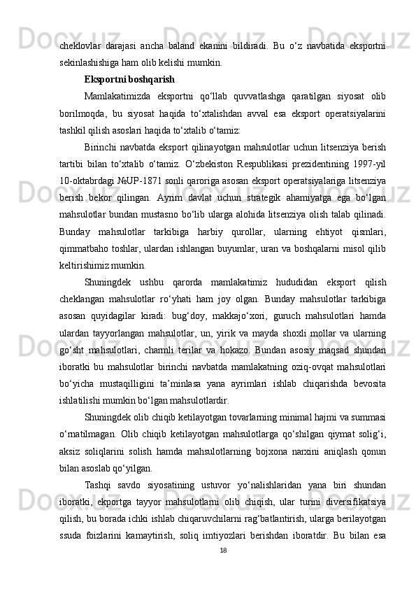 cheklovlar   darajasi   ancha   baland   ekanini   bildiradi.   Bu   o‘z   navbatida   eksportni
sekinlashishiga ham olib kelishi mumkin.
Eksportni boshqarish
Mamlakatimizda   eksportni   qo‘llab   quvvatlashga   qaratilgan   siyosat   olib
borilmoqda,   bu   siyosat   haqida   to‘xtalishdan   avval   esa   eksport   operatsiyalarini
tashkil qilish asoslari haqida to‘xtalib o‘tamiz:
Birinchi   navbatda   eksport   qilinayotgan   mahsulotlar   uchun   litsenziya   berish
tartibi   bilan   to‘xtalib   o‘tamiz.   O‘zbekiston   Respublikasi   prezidentining   1997-yil
10-oktabrdagi №UP-1871 sonli qaroriga asosan eksport operatsiyalariga litsenziya
berish   bekor   qilingan.   Ayrim   davlat   uchun   strategik   ahamiyatga   ega   bo‘lgan
mahsulotlar bundan mustasno  bo‘lib ularga alohida litsenziya  olish talab qilinadi.
Bunday   mahsulotlar   tarkibiga   harbiy   qurollar,   ularning   ehtiyot   qismlari,
qimmatbaho toshlar, ulardan ishlangan buyumlar, uran va boshqalarni  misol qilib
keltirishimiz mumkin.
Shuningdek   ushbu   qarorda   mamlakatimiz   hududidan   eksport   qilish
cheklangan   mahsulotlar   ro‘yhati   ham   joy   olgan.   Bunday   mahsulotlar   tarkibiga
asosan   quyidagilar   kiradi:   bug‘doy,   makkajo‘xori,   guruch   mahsulotlari   hamda
ulardan   tayyorlangan   mahsulotlar,   un,   yirik   va   mayda   shoxli   mollar   va   ularning
go‘sht   mahsulotlari,   charmli   terilar   va   hokazo.   Bundan   asosiy   maqsad   shundan
iboratki   bu   mahsulotlar   birinchi   navbatda   mamlakatning   oziq-ovqat   mahsulotlari
bo‘yicha   mustaqilligini   ta’minlasa   yana   ayrimlari   ishlab   chiqarishda   bevosita
ishlatilishi mumkin bo‘lgan mahsulotlardir.
Shuningdek olib chiqib ketilayotgan tovarlarning minimal hajmi va summasi
o‘rnatilmagan.   Olib   chiqib   ketilayotgan   mahsulotlarga   qo‘shilgan   qiymat   solig‘i,
aksiz   soliqlarini   solish   hamda   mahsulotlarning   bojxona   narxini   aniqlash   qonun
bilan asoslab qo‘yilgan. 
Tashqi   savdo   siyosatining   ustuvor   yo‘nalishlaridan   yana   biri   shundan
iboratki,   ekportga   tayyor   mahsulotlarni   olib   chiqish,   ular   turini   diversifikatsiya
qilish, bu borada ichki ishlab chiqaruvchilarni rag‘batlantirish, ularga berilayotgan
ssuda   foizlarini   kamaytirish,   soliq   imtiyozlari   berishdan   iboratdir.   Bu   bilan   esa
18 