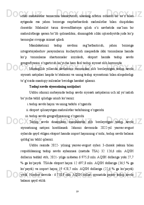 ichki   mahsulotlar   tannarxini   kamaytirish,   ularning   sifatini   oshirish   bir   so‘z   bilan
aytganda   esa   jahon   bozoriga   raqobatbardosh   mahsulotlar   bilan   chiqishdan
iboratdir.   Mahsulot   turini   diversifikatsiya   qilish   o‘z   navbatida   ma’lum   bir
mahsulotlarga qaram bo‘lib qolmaslikni, shuningdek ichki iqtisodiyotda juda ko‘p
tarmoqlar rivojiga xizmat qiladi.
Mamlakatimiz   tashqi   savdoni   rag‘batlantirish,   jahon   bozoriga
integratsiyalashuv   jarayonlarini   kuchaytirish   maqsadida   ikki   tomonlama   hamda
ko‘p   tomonlama   shartnomalar   imzolash,   eksport   hamda   tashqi   savdo
geografiyasini o‘zgartirish bo‘yicha ham faol tashqi siyosat olib bormoqda.
Mustaqillik   yillarida   davlatimiz   tomonidan   olib   borilayotgan   tashqi   savdo
siyosati natijalari haqida to‘xtalamiz va uning tashqi siyosatimiz bilan aloqadorligi
to‘g‘risida mantiqiy xulosalar berishga harakat qilamiz.
Tashqi savdo siyosatining natijalari
Ushbu ishimiz mobaynida tashqi savdo siyosati natijalarini uch xil yo‘nalish
bo‘yicha tahlil qilishga urinib ko‘ramiz:
i. tashqi savdo hajmi va uning tarkibi o‘zgarishi
ii. eksport qilinayotgan mahsulotlar tarkibining o‘zgarishi
iii. tashqi savdo geografiyasining o‘zgarishi
Tashqi   savdo   dinamikasi   mamlakatda   olib   borilayotgan   tashqi   savdo
siyosatining   natijasi   hisoblanadi.   Ishimiz   davomida   2022-yil   yanvar-avgust
oylarida qayd etilgan eksport hamda import hajmining o‘sishi, tashqi savdo balansi
qoldig‘ini tahlil qilamiz.
Ushbu   rasmda   2022-   yilning   yanvar-avgust   oylari   3-chorak   yakuni   bilan
respublikaning   tashqi   savdo   aylanmasi   (matnda   TSA)   32   126,6   mln.   AQSH
dollarini tashkil etib, 2021- yilga nisbatan 6 975,0 mln. AQSH dollariga yoki 27,7
% ga  ko paydi. TSAda eksport  hajmi  12 697,8 mln. AQSH dollariga (36,5 %  gaʻ
ko‘paydi)   va   import   hajmi   19   428,7   mln.   AQSH   dollariga   (22,6   %   ga   ko paydi)	
ʻ
yetdi. Hisobot davrida - 6 730,9 mln. AQSH dollari qiymatida passiv tashqi savdo
balansi qayd etildi.
19 