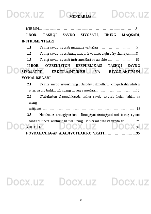 MUNDARIJA:
KIRISH……………………………………………………………………….3
I-BOB.   TASHQI   SAVDO   SIYOSATI,   UNING   MAQSADI,
INSTRUMENTLARI.
1.1. Tashqi savdo siyosati mazmuni va turlari…………………………...5
1.2. Tashqi savdo siyosatining maqsadi va makroiqtisodiy ahamiyati …..8
1.3. Tashqi savdo siyosati instrumentlari va xarakteri …………………..10
II-BOB.   O’ZBEKISTON   RESPUBLIKASI   TASHQI   SAVDO
SIYOSATINI   ERKINLASHTIRISH   VA   RIVOJLANTIRISH
YO’NALISHLARI
2.1. Tashqi   savdo   siyosatining   iqtisodiy   islohotlarni   chuqurlashtirishdagi
o‘rni va uni tashkil qilishning huquqiy asoslari ..............................................12
2.2. O‘zbekiston   Respublikasida   tashqi   savdo   siyosati   holati   tahlili   va
uning  
natijalari ...........................................................................................................15
2.3. Harakatlar strategiyasidan – Taraqqiyot strategiyasi sari: tashqi siyosat
sohasini liberallashtirish hamda uning ustuvor maqsad va vazifalari……….26
XULOSA……………………………………………………………………...32
FOYDALANILGAN ADABIYOTLAR RO‘YXATI………………………35
2 
