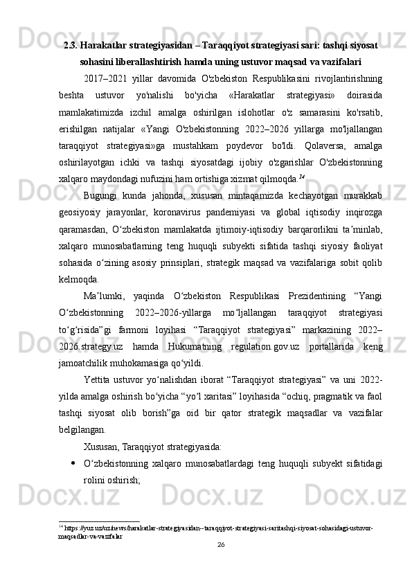 2.3 .   Harakatlar strategiyasidan – Taraqqiyot strategiyasi sari: tashqi siyosat
sohasini liberallashtirish hamda uning ustuvor maqsad va vazifalari
2017–2021   yillar   davomida   O'zbekiston   Respublikasini   rivojlantirishning
beshta   ustuvor   yo'nalishi   bo'yicha   «Harakatlar   strategiyasi»   doirasida
mamlakatimizda   izchil   amalga   oshirilgan   islohotlar   o'z   samarasini   ko'rsatib,
erishilgan   natijalar   «Yangi   O'zbekistonning   2022–2026   yillarga   mo'ljallangan
taraqqiyot   strategiyasi»ga   mustahkam   poydevor   bo'ldi.   Qolaversa,   amalga
oshirilayotgan   ichki   va   tashqi   siyosatdagi   ijobiy   o'zgarishlar   O'zbekistonning
xalqaro maydondagi nufuzini ham ortishiga xizmat qilmoqda. 14
Bugungi   kunda   jahonda,   xususan   mintaqamizda   kechayotgan   murakkab
geosiyosiy   jarayonlar,   koronavirus   pandemiyasi   va   global   iqtisodiy   inqirozga
qaramasdan,   O zbekiston   mamlakatda   ijtimoiy-iqtisodiy   barqarorlikni   ta minlab,ʻ ʼ
xalqaro   munosabatlarning   teng   huquqli   subyekti   sifatida   tashqi   siyosiy   faoliyat
sohasida   o zining   asosiy   prinsiplari,   strategik   maqsad   va   vazifalariga   sobit   qolib	
ʻ
kelmoqda.
Ma lumki,   yaqinda   O zbekiston   Respublikasi   Prezidentining   “Yangi
ʼ ʻ
O zbekistonning   2022–2026-yillarga   mo ljallangan   taraqqiyot   strategiyasi	
ʻ ʻ
to g risida”gi   farmoni   loyihasi   “Taraqqiyot   strategiyasi”   markazining   2022–
ʻ ʻ
2026.strategy.uz   hamda   Hukumatning   regulation.gov.uz   portallarida   keng
jamoatchilik muhokamasiga qo yildi.	
ʻ
Yettita   ustuvor   yo nalishdan   iborat   “Taraqqiyot   strategiyasi”   va   uni   2022-	
ʻ
yilda amalga oshirish bo yicha “yo l xaritasi” loyihasida “ochiq, pragmatik va faol
ʻ ʻ
tashqi   siyosat   olib   borish”ga   oid   bir   qator   strategik   maqsadlar   va   vazifalar
belgilangan.
Xususan, Taraqqiyot strategiyasida:
 O zbekistonning   xalqaro   munosabatlardagi   teng   huquqli   subyekt   sifatidagi	
ʻ
rolini oshirish;
14
 https://yuz.uz/uz/news/harakatlar-strategiyasidan--taraqqiyot-strategiyasi-saritashqi-siyosat-sohasidagi-ustuvor-
maqsadlar-va-vazifalar
26 