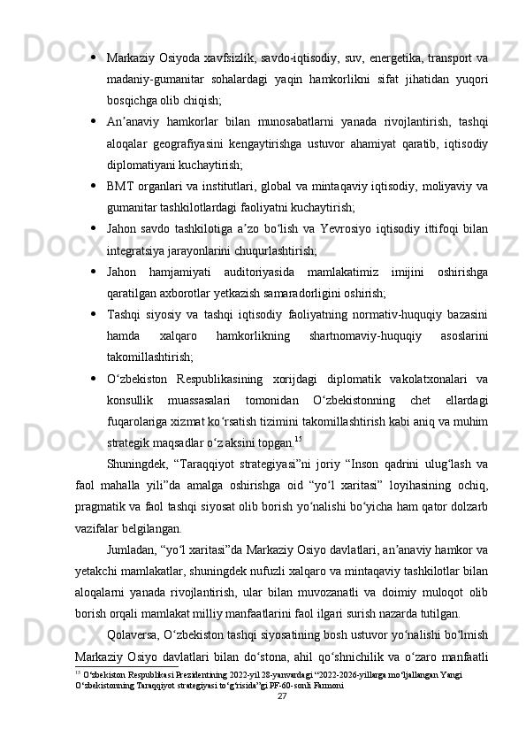  Markaziy  Osiyoda   xavfsizlik,  savdo-iqtisodiy,   suv,  energetika,  transport   va
madaniy-gumanitar   sohalardagi   yaqin   hamkorlikni   sifat   jihatidan   yuqori
bosqichga olib chiqish;
 An anaviy   hamkorlar   bilan   munosabatlarni   yanada   rivojlantirish,   tashqiʼ
aloqalar   geografiyasini   kengaytirishga   ustuvor   ahamiyat   qaratib,   iqtisodiy
diplomatiyani kuchaytirish;
 BMT organlari va institutlari, global va mintaqaviy iqtisodiy, moliyaviy va
gumanitar tashkilotlardagi faoliyatni kuchaytirish;
 Jahon   savdo   tashkilotiga   a zo   bo lish   va   Yevrosiyo   iqtisodiy   ittifoqi   bilan	
ʼ ʻ
integratsiya jarayonlarini chuqurlashtirish;
 Jahon   hamjamiyati   auditoriyasida   mamlakatimiz   imijini   oshirishga
qaratilgan axborotlar yetkazish samaradorligini oshirish;
 Tashqi   siyosiy   va   tashqi   iqtisodiy   faoliyatning   normativ-huquqiy   bazasini
hamda   xalqaro   hamkorlikning   shartnomaviy-huquqiy   asoslarini
takomillashtirish;
 O zbekiston   Respublikasining   xorijdagi   diplomatik   vakolatxonalari   va	
ʻ
konsullik   muassasalari   tomonidan   O zbekistonning   chet   ellardagi	
ʻ
fuqarolariga xizmat ko rsatish tizimini takomillashtirish kabi aniq va muhim	
ʻ
strategik maqsadlar o z aksini topgan.
ʻ 15
Shuningdek,   “Taraqqiyot   strategiyasi”ni   joriy   “Inson   qadrini   ulug lash   va	
ʻ
faol   mahalla   yili”da   amalga   oshirishga   oid   “yo l   xaritasi”   loyihasining   ochiq,	
ʻ
pragmatik va faol tashqi siyosat olib borish yo nalishi bo yicha ham qator dolzarb	
ʻ ʻ
vazifalar belgilangan.
Jumladan, “yo l xaritasi”da Markaziy Osiyo davlatlari, an anaviy hamkor va	
ʻ ʼ
yetakchi mamlakatlar, shuningdek nufuzli xalqaro va mintaqaviy tashkilotlar bilan
aloqalarni   yanada   rivojlantirish,   ular   bilan   muvozanatli   va   doimiy   muloqot   olib
borish orqali mamlakat milliy manfaatlarini faol ilgari surish nazarda tutilgan.
Qolaversa, O zbekiston tashqi siyosatining bosh ustuvor yo nalishi bo lmish
ʻ ʻ ʻ
Markaziy   Osiyo   davlatlari   bilan   do stona,   ahil   qo shnichilik   va   o zaro   manfaatli	
ʻ ʻ ʻ
15
 O‘zbekiston Respublikasi Prezidentining 2022-yil 28-yanvardagi “2022-2026-yillarga mo‘ljallangan Yangi 
O‘zbekistonning Taraqqiyot strategiyasi to‘g‘risida”gi PF-60-sonli Farmoni
27 