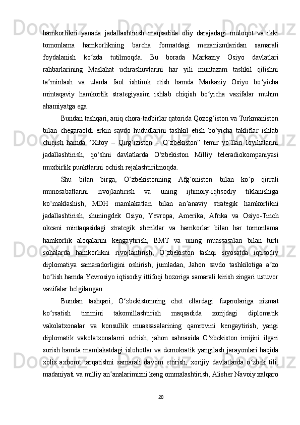 hamkorlikni   yanada   jadallashtirish   maqsadida   oliy   darajadagi   muloqot   va   ikki
tomonlama   hamkorlikning   barcha   formatdagi   mexanizmlaridan   samarali
foydalanish   ko zda   tutilmoqda.   Bu   borada   Markaziy   Osiyo   davlatlariʻ
rahbarlarining   Maslahat   uchrashuvlarini   har   yili   muntazam   tashkil   qilishni
ta minlash   va   ularda   faol   ishtirok   etish   hamda   Markaziy   Osiyo   bo yicha	
ʼ ʻ
mintaqaviy   hamkorlik   strategiyasini   ishlab   chiqish   bo yicha   vazifalar   muhim	
ʻ
ahamiyatga ega.
Bundan tashqari, aniq chora-tadbirlar qatorida Qozog iston va Turkmaniston
ʻ
bilan   chegaraoldi   erkin   savdo   hududlarini   tashkil   etish   bo yicha   takliflar   ishlab
ʻ
chiqish   hamda   “Xitoy   –   Qirg iziston   –   O zbekiston”   temir   yo llari   loyihalarini	
ʻ ʻ ʻ
jadallashtirish,   qo shni   davlatlarda   O zbekiston   Milliy   teleradiokompaniyasi	
ʻ ʻ
muxbirlik punktlarini ochish rejalashtirilmoqda.
Shu   bilan   birga,   O zbekistonning   Afg oniston   bilan   ko p   qirrali	
ʻ ʻ ʻ
munosabatlarini   rivojlantirish   va   uning   ijtimoiy-iqtisodiy   tiklanishiga
ko maklashish,   MDH   mamlakatlari   bilan   an anaviy   strategik   hamkorlikni	
ʻ ʼ
jadallashtirish,   shuningdek   Osiyo,   Yevropa,   Amerika,   Afrika   va   Osiyo-Tinch
okeani   mintaqasidagi   strategik   sheriklar   va   hamkorlar   bilan   har   tomonlama
hamkorlik   aloqalarini   kengaytirish,   BMT   va   uning   muassasalari   bilan   turli
sohalarda   hamkorlikni   rivojlantirish,   O zbekiston   tashqi   siyosatda   iqtisodiy	
ʻ
diplomatiya   samaradorligini   oshirish,   jumladan,   Jahon   savdo   tashkilotiga   a zo	
ʼ
bo lish hamda Yevrosiyo iqtisodiy ittifoqi bozoriga samarali kirish singari ustuvor	
ʻ
vazifalar belgilangan.
Bundan   tashqari,   O zbekistonning   chet   ellardagi   fuqarolariga   xizmat	
ʻ
ko rsatish   tizimini   takomillashtirish   maqsadida   xorijdagi   diplomatik	
ʻ
vakolatxonalar   va   konsullik   muassasalarining   qamrovini   kengaytirish,   yangi
diplomatik   vakolatxonalarni   ochish,   jahon   sahnasida   O zbekiston   imijini   ilgari	
ʻ
surish hamda mamlakatdagi islohotlar va demokratik yangilash jarayonlari haqida
xolis   axborot   tarqatishni   samarali   davom   ettirish,   xorijiy   davlatlarda   o zbek   tili,	
ʻ
madaniyati va milliy an analarimizni keng ommalashtirish, Alisher Navoiy xalqaro	
ʼ
28 