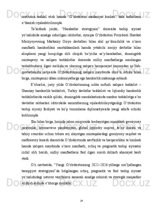 institutini   tashkil   etish   hamda   “O zbekiston   madaniyat   kunlari”   kabi   tadbirlarniʻ
o tkazish rejalashtirilmoqda.	
ʻ
Ta kidlash   joizki,   “Harakatlar   strategiyasi”   doirasida   tashqi   siyosat	
ʼ
yo nalishida amalga oshirilgan islohotlar, ayniqsa O zbekiston Prezidenti Shavkat	
ʻ ʻ
Mirziyoyevning   Markaziy   Osiyo   davlatlari   bilan   ahil   qo shnichilik   va   o zaro	
ʻ ʻ
manfaatli   hamkorlikni   mustahkamlash   hamda   yetakchi   xorijiy   davlatlar   bilan
aloqalarni   yangi   bosqichga   olib   chiqish   bo yicha   sa y-harakatlari,   shuningdek	
ʻ ʼ
mintaqaviy   va   xalqaro   tashkilotlar   doirasida   milliy   manfaatlarga   asoslangan
tashabbuslarni   ilgari   surilishi   va   ularning   xalqaro   hamjamiyat   tomonidan   qo llab-	
ʻ
quvvatlanishi   natijasida   O zbekistonning   xalqaro   maydonda   obro si   ortishi   bilan	
ʻ ʻ
birga, mintaqamiz ulkan imkoniyatlarga ega hamkorlik makoniga aylandi.
E tiborlisi,   joriy   yilda   O zbekistonning   uchta   nufuzli   xalqaro   tashkilot   –	
ʼ ʻ
Shanxay   hamkorlik   tashkiloti,   Turkiy   davlatlar   tashkiloti   va   Iqtisodiy   hamkorlik
tashkilotlarida raislik qilishi, shuningdek mamlakatimizda mazkur tashkilotga a zo	
ʼ
davlatlar   rahbarlari   ishtirokida   sammitlarning   rejalashtirilayotganligi   O zbekiston	
ʻ
tashqi   siyosiy   faoliyati   va   ko p   tomonlama   diplomatiyasida   yangi   sahifa   ochishi	
ʻ
kutilmoqda.
Shu bilan birga, hozirda jahon miqyosida kechayotgan murakkab geosiyosiy
jarayonlar,   koronavirus   pandemiyasi,   global   iqtisodiy   inqiroz,   ta sir   doirasi   va	
ʼ
tabiiy   resurslar   uchun   tobora   avj   olayotgan   mintaqalardagi   geosiyosiy   raqobat   va
mafkuraviy kurash sharoitida O zbekistonda xavfsizlik va barqarorlikni ta minlash	
ʻ ʼ
hamda   xalqaro   maydonda   o zaro   manfaatli,   ochiq   va   pragmatik   tashqi   siyosatni	
ʻ
izchil   olib   borish,   milliy   manfaatlarni   faol   ilgari   surish   dolzarb   ahamiyat   kasb
etadi. 
O z   navbatida,   “Yangi   O zbekistonning   2022–2026-yillarga   mo ljallangan	
ʻ ʻ ʻ
taraqqiyot   strategiyasi”da   belgilangan   ochiq,   pragmatik   va   faol   tashqi   siyosat
yo nalishidagi ustuvor vazifalarni samarali amalga oshirish va strategik maqsadlar	
ʻ
erishish alohida e tiborga molikdir.	
ʼ
29 