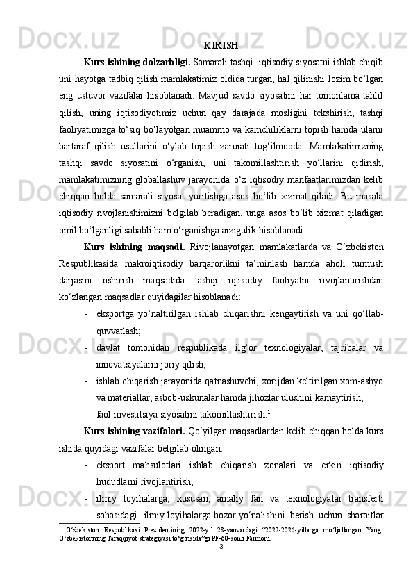 KIRISH
Kurs ishining dolzarbligi.  Samarali tashqi  iqtisodiy siyosatni ishlab chiqib
uni hayotga tadbiq qilish mamlakatimiz oldida turgan, hal qilinishi lozim bo‘lgan
eng   ustuvor   vazifalar   hisoblanadi.   Mavjud   savdo   siyosatini   har   tomonlama   tahlil
qilish,   uning   iqtisodiyotimiz   uchun   qay   darajada   mosligini   tekshirish,   tashqi
faoliyatimizga to‘siq bo‘layotgan muammo va kamchiliklarni topish hamda ularni
bartaraf   qilish   usullarini   o‘ylab   topish   zarurati   tug‘ilmoqda.   Mamlakatimizning
tashqi   savdo   siyosatini   o‘rganish,   uni   takomillashtirish   yo‘llarini   qidirish,
mamlakatimizning   globallashuv   jarayonida   o‘z   iqtisodiy   manfaatlarimizdan   kelib
chiqqan   holda   samarali   siyosat   yuritishga   asos   bo‘lib   xizmat   qiladi.   Bu   masala
iqtisodiy   rivojlanishimizni   belgilab   beradigan,   unga   asos   bo‘lib   xizmat   qiladigan
omil bo‘lganligi sababli ham o‘rganishga arzigulik hisoblanadi.
Kurs   ishining   maqsadi.   Rivojlanayotgan   mamlakatlarda   va   O‘zbekiston
Respublikasida   makroiqtisodiy   barqarorlikni   ta’minlash   hamda   aholi   turmush
darjasini   oshirish   maqsadida   tashqi   iqtisodiy   faoliyatni   rivojlantirishdan
ko‘zlangan maqsadlar quyidagilar hisoblanadi:
- eksportga   yo‘naltirilgan   ishlab   chiqarishni   kengaytirish   va   uni   qo‘llab-
quvvatlash;
- davlat   tomonidan   respublikada   ilg‘or   texnologiyalar,   tajribalar   va
innovatsiyalarni joriy qilish;
- ishlab chiqarish jarayonida qatnashuvchi, xorijdan keltirilgan xom-ashyo
va materiallar, asbob-uskunalar hamda jihozlar ulushini kamaytirish;
- faol investitsiya siyosatini takomillashtirish. 1
Kurs ishining vazifalari.  Qo‘yilgan maqsadlardan kelib chiqqan holda kurs
ishida quyidagi vazifalar belgilab olingan:
- eks port   mah	s ulotlari   i	s hlab   chiqari	s h   zo n alari   va   e rkin   iqti	s od i y
hududlarni   rivojlantiri	
s h;
- i l miy   loy i hala r g a ,   xu
s u	s an,   amaliy   f a n   va   texnologiyalar   tran	s ferti	
s
oha	s idagi   i l m iy lo y ihalar	g a boz o	r  yo‘nali	s hini   beri	sh   uch u n  	s haroitlar
1
  O‘zbekiston   Respublikasi   Prezidentining   2022-yil   28-yanvardagi   “2022-2026-yillarga   mo‘ljallangan   Yangi
O‘zbekistonning Taraqqiyot strategiyasi to‘g‘risida”gi PF-60-sonli Farmoni.
3 