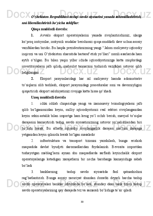 O‘zbekiston Respublikasi tashqi savdo siyosatini yanada takomillashtirish,
uni liberallashtirish bo‘yicha takliflar:
Qisqa muddatli davrda:
1. Avvalo   eksport   operatsiyalarini   yanada   rivojlantirishimiz,   ularga
ko‘proq imtiyozlar, imtiyozli ssudalar berishimiz qisqa muddatli davr uchun asosiy
vazifalardan biridir .  Bu haqda prezidentimizning yangi “Jahon moliyaviy-iqtisodiy
inqirozi va uni O‘zbekiston sharoitida bartaraf etish yo‘llari” nomli asarlarida ham
aytib   o‘tilgan.   Bu   bilan   yaqin   yillar   ichida   iqtisodiyotimizga   katta   miqdordagi
investitsiyalarni   jalb   qilish,   mahsulot   tannarxini   tushirish   vazifalari   ustuvor   qilib
belgilangan
2. Eksport   jarayonlaridagi   har   xil   moliyaviy   hamda   adminstrativ
to‘siqlarni   olib   tashlash,   eksport   jarayonidagi   praseduralar   soni   va   davomiyligini
qisqartirish eksport salohiyatimiz rivojiga katta hissa qo‘shadi.
Uzoq muddatli davrda
1. ichki   ishlab   chiqarishga   yangi   va   zamonaviy   texnologiyalarni   jalb
qilib   bo‘lganimizdan   keyin,   milliy   iqtisodiyotimiz   real   sektori   rivojlanganidan
keyin   sekin-astalik   bilan   importga   ham   keng   yo‘l   ochib   berish,   mavjud   to‘siqlar
darajasini   kamaytirish   tashqi   savdo   siyosatimizning   ustuvor   yo‘nalishlaridan   biri
bo‘lishi   kerak.   Bu   albatta   iqtisodiy   rivojlanganlik   darajasi   ma’lum   darajaga
yetganidan keyin qilinishi kerak bo‘lgan masaladir
2. infrastruktura   va   transport   tizimini   yaxshilash,   bunga   erishish
maqsadida   davlat   byudjeti   daromadlaridan   foydalanish.   Bevosita   importdan
tushayotgan   mablag‘larni   aynan   shu   maqsadlarda   sarflash   keyinchalik   eksport
operatsiyalariga   ketadigan   xarajatlarni   bir   necha   barobarga   kamayishiga   sabab
bo‘ladi
3. banklarning     tashqi   savdo   siyosatida   faol   qatnashishini
rag‘batlantirish.   Bunga   asosiy   zaruriyat   shundan   iboratki   deyarli   barcha   tashqi
savdo   operatsiyalari   banklar   ishtirokida   bo‘ladi,   shunday   ekan   bank   tizimi   tashqi
savdo operatsiyalarining qay darajada tez va samarali bo‘lishiga ta’sir qiladi
30 