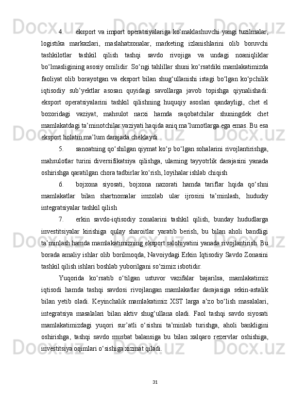 4. eksport va import operatsiyalariga ko‘maklashuvchi yangi tuzilmalar,
logistika   markazlari,   maslahatxonalar,   marketing   izlanishlarini   olib   boruvchi
tashkilotlar   tashkil   qilish   tashqi   savdo   rivojiga   va   undagi   noaniqliklar
bo‘lmasligining asosiy omilidir. So‘ngi tahlillar shuni ko‘rsatdiki mamlakatimizda
faoliyat   olib   borayotgan   va   eksport   bilan   shug‘ullanishi   istagi   bo‘lgan   ko‘pchilik
iqtisodiy   sub’yektlar   asosan   quyidagi   savollarga   javob   topishga   qiynalishadi:
eksport   operatsiyalarini   tashkil   qilishning   huquqiy   asoslari   qandayligi,   chet   el
bozoridagi   vaziyat,   mahsulot   narxi   hamda   raqobatchilar   shuningdek   chet
mamlakatdagi ta’minotchilar vaziyati haqida aniq ma’lumotlarga ega emas. Bu esa
eksport holatin ma’lum darajada cheklaydi.
5. sanoatning qo‘shilgan qiymat ko‘p bo‘lgan sohalarini rivojlantirishga,
mahsulotlar   turini   diversifikatsiya   qilishga,   ularning   tayyotrlik   darajasini   yanada
oshirishga qaratilgan chora tadbirlar ko‘rish, loyihalar ishlab chiqish
6. bojxona   siyosati,   bojxona   nazorati   hamda   tariflar   hqida   qo‘shni
mamlakatlar   bilan   shartnomalar   imzolab   ular   ijrosini   ta’minlash,   hududiy
integratsiyalar tashkil qilish
7. erkin   savdo-iqtisodiy   zonalarini   tashkil   qilish,   bunday   hududlarga
investitsiyalar   kirishiga   qulay   sharoitlar   yaratib   berish,   bu   bilan   aholi   bandligi
ta’minlash hamda mamlakatimizning eksport salohiyatini yanada rivojlantirish. Bu
borada amaliy ishlar olib borilmoqda, Navoiydagi Erkin Iqtisodiy Savdo Zonasini
tashkil qilish ishlari boshlab yuborilgani so‘zimiz isbotidir.
Yuqorida   ko‘rsatib   o‘tilgan   ustuvor   vazifalar   bajarilsa,   mamlakatimiz
iqtisodi   hamda   tashqi   savdosi   rivojlangan   mamlakatlar   darajasiga   sekin-astalik
bilan   yetib   oladi.   Keyinchalik   mamlakatimiz   XST   larga   a’zo   bo‘lish   masalalari,
integratsiya   masalalari   bilan   aktiv   shug‘ullana   oladi.   Faol   tashqi   savdo   siyosati
mamlakatimizdagi   yuqori   sur’atli   o‘sishni   ta’minlab   turishga,   aholi   bankligini
oshirishga,   tashqi   savdo   musbat   balansiga   bu   bilan   xalqaro   rezervlar   oshishiga,
investitsiya oqimlari o‘sishiga xizmat qiladi.
31 