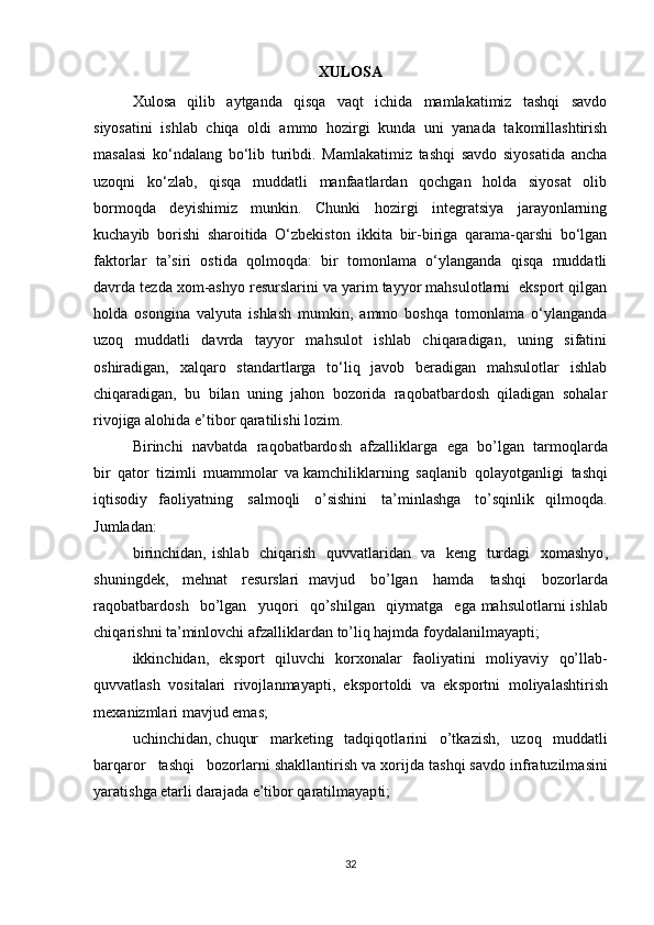 XULOSA
Xulosa   qilib   aytganda   qisqa   vaqt   ichida   mamlakatimiz   tashqi   savdo
siyosatini   ishlab   chiqa   oldi   ammo   hozirgi   kunda   uni   yanada   takomillashtirish
masalasi   ko‘ndalang   bo‘lib   turibdi.   Mamlakatimiz   tashqi   savdo   siyosatida   ancha
uzoqni   ko‘zlab,   qisqa   muddatli   manfaatlardan   qochgan   holda   siyosat   olib
bormoqda   deyishimiz   munkin.   Chunki   hozirgi   integratsiya   jarayonlarning
kuchayib   borishi   sharoitida   O‘zbekiston   ikkita   bir-biriga   qarama-qarshi   bo‘lgan
faktorlar   ta’siri   ostida   qolmoqda:   bir   tomonlama   o‘ylanganda   qisqa   muddatli
davrda tezda xom-ashyo resurslarini va yarim tayyor mahsulotlarni  eksport qilgan
holda   osongina   valyuta   ishlash   mumkin,   ammo   boshqa   tomonlama   o‘ylanganda
uzoq   muddatli   davrda   tayyor   mahsulot   ishlab   chiqaradigan,   uning   sifatini
oshiradigan,   xalqaro   standartlarga   to‘liq   javob   beradigan   mahsulotlar   ishlab
chiqaradigan,   bu   bilan   uning   jahon   bozorida   raqobatbardosh   qiladigan   sohalar
rivojiga alohida e’tibor qaratilishi lozim.
Bir inchi   navb a tda   r aqo b atbardo	s h   a fzallik l arga   e ga   bo’lgan   tarmoql a rda
bir   qator   t i zimli   muammo l a	
r   va kamchiliklarning  	s aqlanib   qolayotga n l i gi   tashqi
iqtisodiy   faoliyatning  	
s al m oqli   o’	s is hini   ta’minla	s hga   t o	’ sqinl i k   qilmoqda.	
J
um l ad a n:
bi	
r inchidan,   i	s h l ab   chiq a ri	s h   quvvatlaridan   va   keng   turdagi   xoma	s hy o ,	
s
hun i ngdek,   mehnat  	r esu	r sla	r i   mavjud   bo’lgan   hamda   ta	s hqi   bozorlarda
r a q obatbardo	
s h   bo’lgan   y uqo r i   qo’	s hilgan   qiym a tga   ega mah	s ulo t larni i	s hla	b
chiqa r i	
s hni   ta’minlovchi afz a lliklard a n to’liq hajmda  f oydalanil m ay a pt i ;
ikkinchidan,   ek	
s po	r t   qi l uvchi   korxon a lar   f a ol i yat i ni   mo l iyaviy   qo’lla b -
qu v v a t l a	
s h   vo	s italari   rivojla	n mayapti,   ek	s portoldi   va   ek	sp ortni   m oliyala	s htiri	s h
m exanizmlari mavjud ema	
s ;
uchinchidan,  c huqur   m a rketing   tadqiqot l arini   o’tka z i	
s h,   uzoq   muddatli
barq a ror   ta	
s hqi   b ozo	r l a	r ni 	s hakllantiri	s h va x	o rijda ta	s hqi 	s avdo infr a tuzil m a	s ini
yar a t i	
s hga  e tarli d a ra j ada  e ’tibor  q aratilmayap t i; 
32 