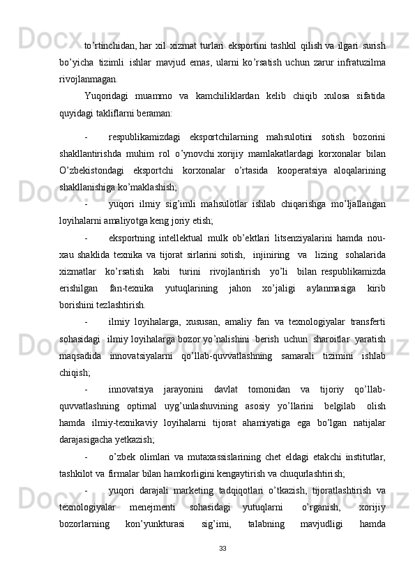 to’r tinchidan, h a r   xil   xi z mat   turlari   ek	s porti	n i   ta	s hkil   qili	s h   va   ilga r i  	s uri	s h
bo’yicha   t i zimli   i	
s h l a	r   mavj u d   ema	s ,   ularni   ko ’ r	s ati	s h   uchun   z a r u r   inf r atuzil m a
r ivo j lanmagan.
Yuqo r idagi   muammo   va   kamchiliklardan   kelib   chiqib   xulosa   sifatida
quyidagi takliflarni beraman:
-	
r e	s publikamizdagi   ek	s p ortchilarning   mah	s ulotini  	s ot i	s h   bozorini	
s
hakl l antiri	s hda   muh i m   rol  	o’ ynovchi xo	r ijiy   mamlakatlardagi   korxon a lar   bilan	
O
’ z b eki	s tondagi   ek	s portchi   korxonalar   o ’ r ta	s ida   k o ope	r a ts i ya   aloqalarining	
s
hakllani	s h iga ko’makla	s hi	s h;
- yuqo	
r i   il m iy  	s i g’imli   m ah	s ulot l ar   i	s hlab   chiqa r i	s hga   mo’ljallangan
loyihal a rni amaliyo t ga k e ng joriy   et i sh; 
- ek	
s portning   intellektual   mu l k   ob’ektlari   l i t	s enziyalarini   hamda   no u -
x au  	
s haklida   texnika   va   t i jor a t   si	r la	r ini  	s ot i	s h,   injiniring   va   l izing  	s ohalarida
xizmatlar   ko’ r	
s ati	s h   kabi   turini   rivoj l antiri	s h   y o	’ li   bi l an  	r e	s publikamizda
eri	
s hi l gan   f a n -texnika   yutu q larining   jahon   xo’jali g i   aylanma	s iga   kirib
bo	
r ishini tezla	s htiri	s h.
- i l miy   loy i hala r g a ,   xu	
s u	s an,   amaliy   f a n   va   texnologiyalar   tran	s ferti	
s
oha	s idagi   i l m iy lo y ihalar	g a boz o	r  yo	’ nali	s hini   beri	sh   uch u n  	s haroitlar   ya r ati	sh
maq	
s adida   innovat	s iyala r ni   qo’lla b -quvvatla	s hning  	s amar a li   tizimini   i	s h l ab
chiqi	
s h;
- innovat	
s i ya   jarayo	n ini   d a vlat   to m onidan   va   tijoriy   qo’lla b -
quvvatla	
s hning   opt i mal   uyg’unla	s huvin i ng   asosiy   yo	’ lla	r ini   belg i lab   ol i	s h
hamda   i l m i y -texnikav i y   loy i halarni   tijorat   a ha miyatiga   ega   bo’lgan   natijala
r
da	
r a ja	s igacha yetkazi	s h;
- o	
’ z b e k   ol i m l ari   va   mu t axa	ss i	s larining   ch e t   eldagi   etak c hi   in	s t i t utlar,
ta	
s hkilot   va   firmalar   bilan   hamko	r ligini kengaytiri	s h va chuqu r la	s ht iri	s h;
- yuqo	
r i   dar a j ali   mark e ti n g   tadqiqot l ari   o’tkazi	s h,   tijoratla	s htiri	s h   va
tex n olog i yalar   menejmenti  	
s ohasidagi   yutuqlarni   o’rg a	n i	s h,   x o rijiy
bozorl a rning   kon’yunktur a	
s i  	s ig’i m i,   talabning   mavjudligi   hamda
33 