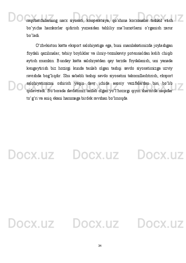 ra qob a tchil a rning   narx  	s i yo	s at i ,   kooper a t	s iya,   q o ’	s hma   korxon a lar   ta	s hkil   eti	s h
bo’yicha   h amkorla	
r   qid i	r ish   yuz a	s idan   tahliliy   ma’lumot l arni   o’rg a ni	s h   z a	r ur
bo’ladi.
O‘zbekiston katta eksport salohiyatiga ega, buni mamlakatimizda joylashgan
foydali   qazilmalar,   tabiiy   boyliklar   va   ilmiy-texnikaviy   potensialdan   kelib   chiqib
aytish   mumkin.   Bunday   katta   salohiyatdan   qay   tarzda   foydalanish,   uni   yanada
kengaytirish   biz   hozirgi   kunda   tanlab   olgan   tashqi   savdo   siyosatimizga   uzviy
ravishda   bog‘liqdir.   Shu   sababli   tashqi   savdo   siyosatini   takomillashtirish,   eksport
salohiyatimizni   oshirish   yaqin   davr   ichida   asosiy   vazifalardan   biri   bo‘lib
qolaveradi. Bu borada davlatimiz tanlab olgan yo‘l hozirgi qiyin sharoitda naqadar
to‘g‘ri va aniq ekani hammaga birdek ravshan bo‘lmoqda.
34 