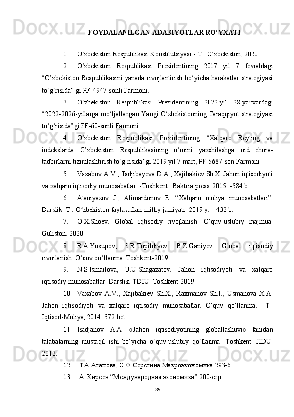 FOYDALANILGAN ADABIYOTLAR RO‘YXATI
1. O’zbekiston   Respublikasi   Konstitutsiyasi .-  T .:  O’zbekiston , 2020.
2. O’zbekiston   Respublikasi   Prezidentining   2017   yil   7   fevraldagi
“O’zbekiston Respublikasini  yanada rivojlantirish bo‘yicha harakatlar strategiyasi
to‘g‘risida” gi PF-4947-sonli Farmoni.
3. O‘zbekiston   Respublikasi   Prezidentining   2022-yil   28-yanvardagi
“2022-2026-yillarga mo‘ljallangan Yangi O‘zbekistonning Taraqqiyot strategiyasi
to‘g‘risida”gi PF-60-sonli Farmoni.
4. O’zbekiston   Respublikasi   Prezidentining   “Xalqaro   Reyting   va
indekslarda   O’zbekiston   Respublikasining   o‘rnini   yaxshilashga   oid   chora-
tadbirlarni tizimlashtirish to‘g‘risida”gi 2019 yil 7 mart, PF-5687-son Farmoni.
5. Vaxabov A.V., Tadjibayeva D.A., Xajibakiev Sh.X. Jahon iqtisodiyoti
va xalqaro iqtisodiy munosabatlar. -Toshkent.: Baktria press, 2015. -584 b.
6. Ataniyazov   J.,   Alimardonov   E.   “Xalqaro   moliya   munosabatlari”.
Darslik. T.: O zbekiston faylasuflari milliy jamiyati. 2019 y. – 432 b.ʻ
7. O.X.Shoev.   Global   iqtisodiy   rivojlanish.   O‘quv-uslubiy   majmua.
Guliston. 2020.
8. R.A.Yusupov,   S.R.Topildiyev,   B.Z.Ganiyev.   Global   iqtisodiy
rivojlanish. O‘quv qo‘llanma. Toshkent-2019.
9. N.S.Ismailova,   U.U.Shagazatov.   Jahon   iqtisodiyoti   va   xalqaro
iqtisodiy munosabatlar. Darslik. TDIU. Toshkent-2019.
10. Vaxabov   A.V.,   Xajibakiev   Sh.X.,   Raxmanov   Sh.I.,   Usmanova   X.A.
Jahon   iqtisodiyoti   va   xalqaro   iqtisodiy   munosabatlar.   O‘quv   qo‘llanma.   –T.:
Iqtisod-Moliya, 2014. 372 bet
11. Isadjanov   A.A.   «Jahon   iqtisodiyotining   globallashuvi»   fanidan
talabalarning   mustaqil   ishi   bo‘yicha   o‘quv-uslubiy   qo‘llanma.   Toshkent.   JIDU.
2013.
12.   Т.А.Агапова, С.Ф.Серегина Макроэкономика 293-б
13.   А. Киреев “ M еждународная экономика” 200-стр
35 