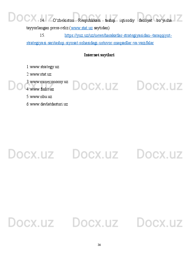 14.   O‘zbekiston   Respublikasi   tashqi   iqtisodiy   faoliyat   bo‘yicha
tayyorlangan press-reliz ( www.stat.uz  saytidan)
15.   https://yuz.uz/uz/news/harakatlar-strategiyasidan--taraqqiyot-
strategiyasi-saritashqi-siyosat-sohasidagi-ustuvor-maqsadlar-va-vazifalar
Internet   saytlari
1.www. strategy.uz
2.www.stat.uz
3.www.m ineconomy.uz
4.www. finlit.uz
5.www. nbu.uz
6.www. davlatdasturi .uz
36 