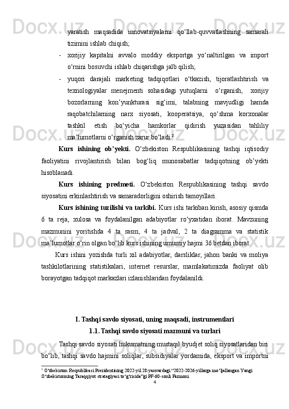 ya r atish   maq	s adida   innovat	s iyala r ni   qo‘lla b -quvvatla	s hning  	s amar a li
tizimini i	
s h l ab chiqi	s h;
- xo	
r ijiy   kapitalni   avv a lo   modd i y   ek	s portga   yo‘na l tirilgan   va   i m port
o‘ r nini   bo	
s uvchi   i	s h l ab   chiqa	r ishga   jalb qili	s h;
- yuqo	
r i   dar a j ali   mark e ti n g   tadqiqot l ari   o‘tkazi	s h,   tijoratla	s htiri	s h   va
tex n olog i yalar   menejmenti  	
s ohasidagi   yutuqlarni   o‘rg a	n i	s h,   x o rijiy
bozorl a rning   kon’yunktur a	
s i  	s ig‘i m i,   talabning   mavjudligi   hamda	
r
a qob a tchil a rning   narx  	s i yo	s at i ,   kooper a t	s iya,   q o‘	s hma   korxon a lar
ta	
s hkil   eti	s h   bo‘yicha   h amkorla	r   qid i	r ish   yuz a	s idan   tahliliy
ma’lumot l arni o‘rg a ni	
s h z a	r ur   bo‘ladi. 2
Kurs   ishining   ob’yekti.   O‘zbekiston   Respublikasining   tashqi   iqtisodiy
faoliyatini   rivojlantirish   bilan   bog‘liq   munosabatlar   tadqiqotning   ob’yekti
hisoblanadi.
Kurs   ishining   predmeti.   O‘zbekiston   Respublikasining   tashqi   savdo
siyosatini erkinlashtirish va samaradorligini oshirish tamoyillari.
Kurs ishining tuzilishi va tarkibi.   Kurs ishi tarkiban kirish, asosiy qismda
6   ta   reja,   xulosa   va   foydalanilgan   adabiyotlar   ro‘yxatidan   iborat.   Mavzuning
mazmunini   yoritishda   4   ta   rasm,   4   ta   jadval,   2   ta   diagramma   va   statistik
ma’lumotlar o‘rin olgan bo‘lib kurs ishining umumiy hajmi 36 betdan iborat.
Kurs   ishini   yozishda   turli   xil   adabiyotlar,   darsliklar,   jahon   banki   va   moliya
tashkilotlarining   statistikalari,   internet   resurslar,   mamlakatimizda   faoliyat   olib
borayotgan tadqiqot markazlari izlanishlaridan foydalanildi.
I.  Tashqi savdo siyosati, uning maqsadi, instrumentlari
1.1. Tashqi savdo siyosati mazmuni va turlari
Tashqi savdo siyosati hukumatning mustaqil byudjet soliq siyosatlaridan biri
bo‘lib, tashqi savdo hajmini soliqlar, subsidiyalar yordamida, eksport va importni
2
 O‘zbekiston Respublikasi Prezidentining 2022-yil 28-yanvardagi “2022-2026-yillarga mo‘ljallangan Yangi 
O‘zbekistonning Taraqqiyot strategiyasi to‘g‘risida”gi PF-60-sonli Farmoni.
4 