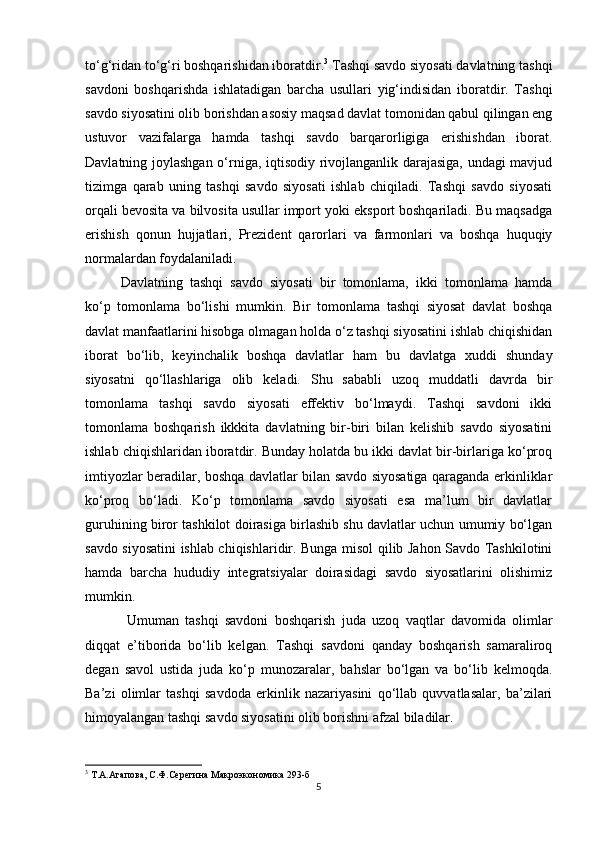 to‘g‘ridan to‘g‘ri boshqarishidan iboratdir. 3
 Tashqi savdo siyosati davlatning tashqi
savdoni   boshqarishda   ishlatadigan   barcha   usullari   yig‘indisidan   iboratdir.   Tashqi
savdo siyosatini olib borishdan asosiy maqsad davlat tomonidan qabul qilingan eng
ustuvor   vazifalarga   hamda   tashqi   savdo   barqarorligiga   erishishdan   iborat.
Davlatning joylashgan o‘rniga, iqtisodiy rivojlanganlik darajasiga, undagi mavjud
tizimga   qarab   uning   tashqi   savdo   siyosati   ishlab   chiqiladi.   Tashqi   savdo   siyosati
orqali bevosita va bilvosita usullar import yoki eksport boshqariladi. Bu maqsadga
erishish   qonun   hujjatlari,   Prezident   qarorlari   va   farmonlari   va   boshqa   huquqiy
normalardan foydalaniladi.
Davlatning   tashqi   savdo   siyosati   bir   tomonlama,   ikki   tomonlama   hamda
ko‘p   tomonlama   bo‘lishi   mumkin.   Bir   tomonlama   tashqi   siyosat   davlat   boshqa
davlat manfaatlarini hisobga olmagan holda o‘z tashqi siyosatini ishlab chiqishidan
iborat   bo‘lib,   keyinchalik   boshqa   davlatlar   ham   bu   davlatga   xuddi   shunday
siyosatni   qo‘llashlariga   olib   keladi.   Shu   sababli   uzoq   muddatli   davrda   bir
tomonlama   tashqi   savdo   siyosati   effektiv   bo‘lmaydi.   Tashqi   savdoni   ikki
tomonlama   boshqarish   ikkkita   davlatning   bir-biri   bilan   kelishib   savdo   siyosatini
ishlab chiqishlaridan iboratdir. Bunday holatda bu ikki davlat bir-birlariga ko‘proq
imtiyozlar beradilar, boshqa davlatlar bilan savdo siyosatiga qaraganda erkinliklar
ko‘proq   bo‘ladi.   Ko‘p   tomonlama   savdo   siyosati   esa   ma’lum   bir   davlatlar
guruhining biror tashkilot doirasiga birlashib shu davlatlar uchun umumiy bo‘lgan
savdo siyosatini ishlab chiqishlaridir. Bunga misol qilib Jahon Savdo Tashkilotini
hamda   barcha   hududiy   integratsiyalar   doirasidagi   savdo   siyosatlarini   olishimiz
mumkin.
  Umuman   tashqi   savdoni   boshqarish   juda   uzoq   vaqtlar   davomida   olimlar
diqqat   e’tiborida   bo‘lib   kelgan.   Tashqi   savdoni   qanday   boshqarish   samaraliroq
degan   savol   ustida   juda   ko‘p   munozaralar,   bahslar   bo‘lgan   va   bo‘lib   kelmoqda.
Ba’zi   olimlar   tashqi   savdoda   erkinlik   nazariyasini   qo‘llab   quvvatlasalar,   ba’zilari
himoyalangan tashqi savdo siyosatini olib borishni afzal biladilar. 
3
 Т.А.Агапова, С.Ф.Серегина Макроэкономика 293-б
5 