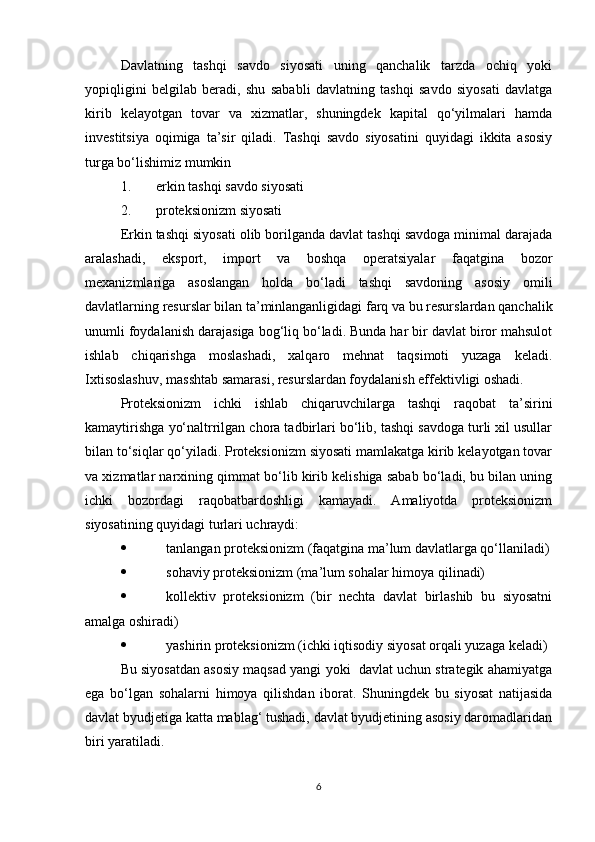 Davlatning   tashqi   savdo   siyosati   uning   qanchalik   tarzda   ochiq   yoki
yopiqligini   belgilab   beradi,   shu   sababli   davlatning   tashqi   savdo   siyosati   davlatga
kirib   kelayotgan   tovar   va   xizmatlar,   shuningdek   kapital   qo‘yilmalari   hamda
investitsiya   oqimiga   ta’sir   qiladi.   Tashqi   savdo   siyosatini   quyidagi   ikkita   asosiy
turga bo‘lishimiz mumkin
1. erkin tashqi savdo siyosati
2. proteksionizm siyosati
Erkin tashqi siyosati olib borilganda davlat tashqi savdoga minimal darajada
aralashadi,   eksport,   import   va   boshqa   operatsiyalar   faqatgina   bozor
mexanizmlariga   asoslangan   holda   bo‘ladi   tashqi   savdoning   asosiy   omili
davlatlarning resurslar bilan ta’minlanganligidagi farq va bu resurslardan qanchalik
unumli foydalanish darajasiga bog‘liq bo‘ladi. Bunda har bir davlat biror mahsulot
ishlab   chiqarishga   moslashadi,   xalqaro   mehnat   taqsimoti   yuzaga   keladi.
Ixtisoslashuv, masshtab samarasi, resurslardan foydalanish effektivligi oshadi.
Proteksionizm   ichki   ishlab   chiqaruvchilarga   tashqi   raqobat   ta’sirini
kamaytirishga yo‘naltrrilgan chora tadbirlari bo‘lib, tashqi savdoga turli xil usullar
bilan to‘siqlar qo‘yiladi. Proteksionizm siyosati mamlakatga kirib kelayotgan tovar
va xizmatlar narxining qimmat bo‘lib kirib kelishiga sabab bo‘ladi, bu bilan uning
ichki   bozordagi   raqobatbardoshligi   kamayadi.   Amaliyotda   proteksionizm
siyosatining quyidagi turlari uchraydi:
 tanlangan proteksionizm (faqatgina ma’lum davlatlarga qo‘llaniladi)
 sohaviy proteksionizm (ma’lum sohalar himoya qilinadi)
 kollektiv   proteksionizm   (bir   nechta   davlat   birlashib   bu   siyosatni
amalga oshiradi)
 yashirin proteksionizm (ichki iqtisodiy siyosat orqali yuzaga keladi)
Bu siyosatdan asosiy maqsad yangi yoki  davlat uchun strategik ahamiyatga
ega   bo‘lgan   sohalarni   himoya   qilishdan   iborat.   Shuningdek   bu   siyosat   natijasida
davlat byudjetiga katta mablag‘ tushadi, davlat byudjetining asosiy daromadlaridan
biri yaratiladi. 
6 