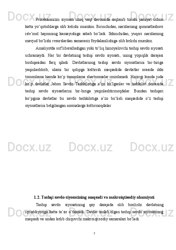 Proteksionizm   siyosati   uzoq   vaqt   davomida   saqlanib   turishi   jamiyat   uchun
katta yo‘qotishlarga olib kelishi mumkin. Birinchidan, narxlarning qimmatlashuvi
iste’mol   hajmining   kamayishiga   sabab   bo‘ladi.   Ikkinchidan,   yuqori   narxlarning
mavjud bo‘lishi resurslardan samarasiz foydalanilishiga olib kelishi mumkin.
Amaliyotda sof liberallashgan yoki to‘liq himoyalovchi tashqi savdo siyosati
uchramaydi.   Har   bir   davlatning   tashqi   savdo   siyosati,   uning   yopiqlik   darajasi
boshqasidan   farq   qiladi.   Davlatlarning   tashqi   savdo   siyosatlarini   bir-biriga
yaqinlashtirib,   ularni   bir   qolipga   keltirish   maqsadida   davlatlar   orasida   ikki
tomonlama hamda ko‘p tomonlama shartnomalar imzolanadi. Hozirgi  kunda juda
ko‘p   davlatlar   Jahon   Savdo   Tashkilotiga   a’zo   bo‘lganlar   va   tashkilot   doirasida
tashqi   savdo   siyosatlarini   bir-biriga   yaqinlashtirmoqdalar.   Bundan   tashqari
ko‘pgina   davlatlar   bu   savdo   tashkilotiga   a’zo   bo‘lish   maqsadida   o‘z   tashqi
siyosatlarini belgilangan normalarga keltirmoqdalar.
  
1.2.  Tashqi savdo siyosatining maqsadi va makroiqtisodiy ahamiyati
Tashqi   savdo   siyosatining   qay   darajada   olib   borilishi   davlatning
iqtisodiyotiga katta ta’sir o‘tkazadi. Davlat tanlab olgan tashqi savdo siyosatining
maqsadi va undan kelib chiquvchi makroiqtisodiy samaralari bo‘ladi. 
7 