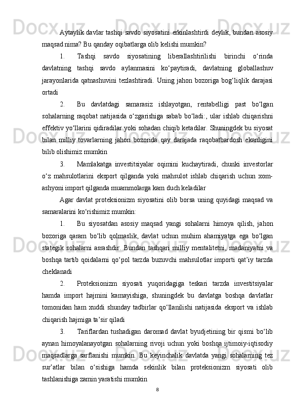 Aytaylik davlar  tashqi  savdo  siyosatini  erkinlashtirdi  deylik, bundan asosiy
maqsad nima? Bu qanday oqibatlarga olib kelishi mumkin?
1. Tashqi   savdo   siyosatining   liberallashtirilishi   birinchi   o‘rinda
davlatning   tashqi   savdo   aylanmasini   ko‘paytiradi,   davlatning   globallashuv
jarayonlarida   qatnashuvini   tezlashtiradi.   Uning   jahon   bozoriga   bog‘liqlik   darajasi
ortadi
2. Bu   davlatdagi   samarasiz   ishlayotgan,   rentabelligi   past   bo‘lgan
sohalarning   raqobat   natijasida   o‘zgarishiga   sabab   bo‘ladi:,   ular   ishlab   chiqarishni
effektiv yo‘llarini qidiradilar yoki sohadan chiqib ketadilar. Shuningdek bu siyosat
bilan   milliy   tovarlarning   jahon   bozorida   qay   darajada   raqobatbardosh   ekanligini
bilib olishimiz mumkin
3. Mamlakatga   investitsiyalar   oqimini   kuchaytiradi,   chunki   investorlar
o‘z   mahsulotlarini   eksport   qilganda   yoki   mahsulot   ishlab   chiqarish   uchun   xom-
ashyoni import qilganda muammolarga kam duch keladilar
Agar   davlat   proteksionizm   siyosatini   olib   borsa   uning   quyidagi   maqsad   va
samaralarini ko‘rishimiz mumkin:
1. Bu   siyosatdan   asosiy   maqsad   yangi   sohalarni   himoya   qilish,   jahon
bozoriga   qaram   bo‘lib   qolmaslik,   davlat   uchun   muhim   ahamiyatga   ega   bo‘lgan
stategik   sohalarni   asrashdir.   Bundan   tashqari   milliy   mentalitetni,   madaniyatni   va
boshqa   tartib   qoidalarni   qo‘pol   tarzda   buzuvchi   mahsulotlar   importi   qat’iy   tarzda
cheklanadi
2. Proteksionizm   siyosati   yuqoridagiga   teskari   tarzda   investitsiyalar
hamda   import   hajmini   kamayishiga,   shuningdek   bu   davlatga   boshqa   davlatlar
tomonidan   ham   xuddi   shunday   tadbirlar   qo‘llanilishi   natijasida   eksport   va   ishlab
chiqarish hajmiga ta’sir qiladi
3. Tariflardan   tushadigan   daromad   davlat   byudjetining   bir   qismi   bo‘lib
aynan   himoyalanayotgan   sohalarning   rivoji   uchun   yoki   boshqa   ijtimoiy-iqtisodiy
maqsadlarga   sarflanishi   mumkin.   Bu   keyinchalik   davlatda   yangi   sohalarning   tez
sur’atlar   bilan   o‘sishiga   hamda   sekinlik   bilan   proteksionizm   siyosati   olib
tashlanishiga zamin yaratishi mumkin
8 
