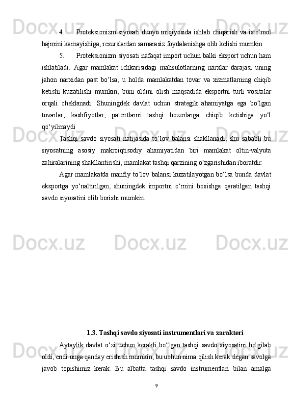 4. Proteksionizm siyosati dunyo miqiyosida ishlab chiqarish va iste’mol
hajmini kamayishiga, resurslardan samarasiz foydalanishga olib kelishi mumkin
5. Proteksionizm siyosati nafaqat import uchun balki eksport uchun ham
ishlatiladi.   Agar   mamlakat   ichkarisidagi   mahsulotlarning   narxlar   darajasi   uning
jahon   narxidan   past   bo‘lsa,   u   holda   mamlakatdan   tovar   va   xizmatlarning   chiqib
ketishi   kuzatilishi   mumkin,   buni   oldini   olish   maqsadida   eksportni   turli   vositalar
orqali   cheklanadi.   Shuningdek   davlat   uchun   strategik   ahamiyatga   ega   bo‘lgan
tovarlar,   kashfiyotlar,   patentlarni   tashqi   bozorlarga   chiqib   ketishiga   yo‘l
qo‘yilmaydi
Tashqi   savdo   siyosati   natijasida   to‘lov   balansi   shakllanadi,   shu   sababli   bu
siyosatning   asosiy   makroiqtisodiy   ahamiyatidan   biri   mamlakat   oltin-valyuta
zahiralarining shakllantirishi, mamlakat tashqi qarzining o‘zgarishidan iboratdir.
Agar mamlakatda manfiy to‘lov balansi  kuzatilayotgan bo‘lsa bunda davlat
eksportga   yo‘naltirilgan,   shuningdek   importni   o‘rnini   bosishga   qaratilgan   tashqi
savdo siyosatini olib borishi mumkin. 
1.3.  Tashqi savdo siyosati instrumentlari va xarakteri
Aytaylik   davlat   o‘zi   uchun   kerakli   bo‘lgan   tashqi   savdo   siyosatini   belgilab
oldi, endi unga qanday erishish mumkin, bu uchun nima qilish kerak degan savolga
javob   topishimiz   kerak.   Bu   albatta   tashqi   savdo   instrumentlari   bilan   amalga
9 
