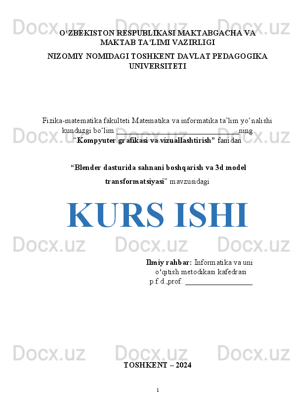 O‘ZBEKISTON RESPUBLIKASI MAKTABGACHA VA
MAKTAB TA’LIMI VAZIRLIGI
NIZOMIY NOMIDAGI TOSHKENT DAVLAT PEDAGOGIKA
UNIVERSITETI 
Fizika-matematika fakulteti Matematika va informatika ta’lim yo‘nalishi
kunduzgi bo‘lim _______________________________ning
“ Kompyuter grafikasi va vizuallashtirish”  fanidan
 “ Blender dasturida sahnani boshqarish va 3d model
transformatsiyasi ” mavzusidagi
KURS ISHI 
Ilmiy rahbar:  Informatika va uni
o ‘ qitish metodikasi kafedrasi
p.f.d.,prof. _________________
TOSHKENT – 2024
1 