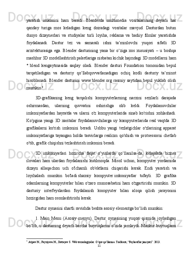 yaratish   imkonini   ham   beradi.   Blenderda   multimedia   vositalarining   deyarli   har
qanday   turiga   mos   keladigan   keng   doiradagi   vositalar   mavjud.   Dasturdan   butun
dunyo   dizaynerlari   va   studiyalar   turli   loyiha,   reklama   va   badiiy   filmlar   yaratishda
foydalanadi.   Dastur   tez   va   samarali   ishni   ta’minlovchi   yuqori   sifatli   3D
arxitekturasiga   ega.   Blender   dasturining   yana   bir   o‘ziga   xos   xususiyati   –   u   boshqa
mashhur 3D modellashtirish paketlariga nisbatan kichik hajmdagi 3D modellarni ham
*.blend   kengaytmasida   saqlay   oladi.   Blender   dasturi   Foundation   tomonidan   bepul
tarqatiladigan   va   dasturiy   qo‘llabquvvatlanadigan   ochiq   kodli   dasturiy   ta’minot
hisoblanadi.   Blender   dasturini   www.blender.org   rasmiy   saytidan   bepul   yuklab   olish
mumkin. 6
3D-grafikaning   keng   tarqalishi   kompyuterlarning   narxini   sezilarli   darajada
oshirmasdan,   ularning   quvvatini   oshirishga   olib   keldi.   Foydalanuvchilar
imkoniyatlardan   hayratda   va   ularni   o'z   kompyuterlarida   sinab   ko'rishni   xohlashadi.
Ko'pgina   yangi   3D   xaritalar   foydalanuvchilarga   uy   kompyuterlarida   real   vaqtda   3D
grafikalarni   ko'rish   imkonini   beradi.   Ushbu   yangi   tezlatgichlar   o'zlarining   apparat
imkoniyatlariga   tayangan   holda   tasvirlarga   realizm   qo'shish   va   protsessorni   chetlab
o'tib, grafik chiqishni tezlashtirish imkonini beradi.
3D   imkoniyatlari   hozircha   faqat   o‘yinlarda   qo‘llanilsa-da,   kelajakda   biznes
ilovalari   ham   ulardan   foydalanishi   kutilmoqda.   Misol   uchun,   kompyuter   yordamida
dizayn   allaqachon   uch   o'lchamli   ob'ektlarni   chiqarishi   kerak.   Endi   yaratish   va
loyihalash   mumkin   bo'ladi   shaxsiy   kompyuter   imkoniyatlar   tufayli.   3D   grafika
odamlarning   kompyuterlar   bilan   o'zaro   munosabatini   ham   o'zgartirishi   mumkin.   3D
dasturiy   interfeyslardan   foydalanish   kompyuter   bilan   aloqa   qilish   jarayonini
hozirgidan ham osonlashtirishi kerak.
Dastur oynasini shartli ravishda beshta asosiy elementga bo‘lish mumkin: 
1.   Main   Menu   (Asosiy   menyu).   Dastur   oynasining   yuqori   qismida   joylashgan
bo‘lib, u dastuming deyarli barcha buyruqlarini o‘zida jamlaydi. Mazkur buyruqlami
6
  Aripov M., Fayziyeva M., Dottayev S. Web texnologiyalar. O‘quv qo‘llanma. Toshkent, “Faylasuflar jamiyati”. 2013.
11 