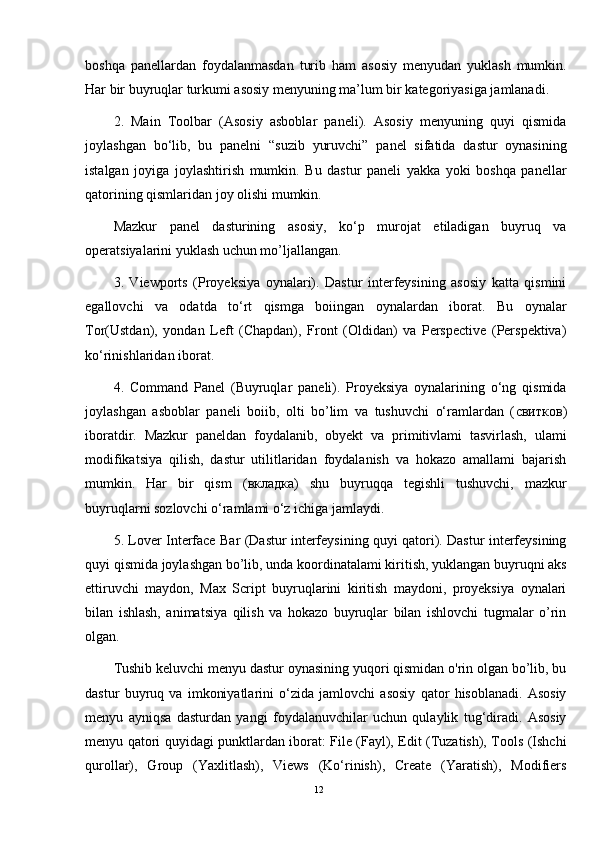 boshqa   panellardan   foydalanmasdan   turib   ham   asosiy   menyudan   yuklash   mumkin.
Har bir buyruqlar turkumi asosiy menyuning ma’lum bir kategoriyasiga jamlanadi. 
2.   Main   Toolbar   (Asosiy   asboblar   paneli).   Asosiy   menyuning   quyi   qismida
joylashgan   bo‘lib,   bu   panelni   “suzib   yuruvchi”   panel   sifatida   dastur   oynasining
istalgan   joyiga   joylashtirish   mumkin.   Bu   dastur   paneli   yakka   yoki   boshqa   panellar
qatorining qismlaridan joy olishi mumkin.
Mazkur   panel   dasturining   asosiy,   ko‘p   murojat   etiladigan   buyruq   va
operatsiyalarini yuklash uchun mo’ljallangan. 
3.   Viewports   (Proyeksiya   oynalari).   Dastur   interfeysining   asosiy   katta   qismini
egallovchi   va   odatda   to‘rt   qismga   boiingan   oynalardan   iborat.   Bu   oynalar
Tor(Ustdan),   yondan   Left   (Chapdan),   Front   (Oldidan)   va   Perspective   (Perspektiva)
ko‘rinishlaridan iborat. 
4.   Command   Panel   (Buyruqlar   paneli).   Proyeksiya   oynalarining   o‘ng   qismida
joylashgan   asboblar   paneli   boiib,   olti   bo’lim   va   tushuvchi   o‘ramlardan   ( свитков )
iboratdir.   Mazkur   paneldan   foydalanib,   obyekt   va   primitivlami   tasvirlash,   ulami
modifikatsiya   qilish,   dastur   utilitlaridan   foydalanish   va   hokazo   amallami   bajarish
mumkin.   Har   bir   qism   ( вкладка )   shu   buyruqqa   tegishli   tushuvchi,   mazkur
buyruqlarni sozlovchi o‘ramlami o‘z ichiga jamlaydi. 
5. Lover Interface Bar (Dastur interfeysining quyi qatori). Dastur interfeysining
quyi qismida joylashgan bo’lib, unda koordinatalami kiritish, yuklangan buyruqni aks
ettiruvchi   maydon,   Max   Script   buyruqlarini   kiritish   maydoni,   proyeksiya   oynalari
bilan   ishlash,   animatsiya   qilish   va   hokazo   buyruqlar   bilan   ishlovchi   tugmalar   o’rin
olgan.
Tushib keluvchi menyu dastur oynasining yuqori qismidan o'rin olgan bo’lib, bu
dastur   buyruq   va   imkoniyatlarini   o‘zida   jamlovchi   asosiy   qator   hisoblanadi.   Asosiy
menyu   ayniqsa   dasturdan   yangi   foydalanuvchilar   uchun   qulaylik   tug‘diradi.   Asosiy
menyu qatori quyidagi punktlardan iborat: File (Fayl), Edit (Tuzatish), Tools (Ishchi
qurollar),   Group   (Yaxlitlash),   Views   (Ko‘rinish),   Create   (Yaratish),   Modifiers
12 