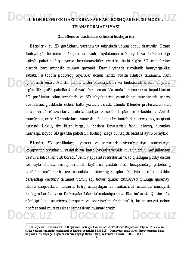 II BOB BLENDER DASTURIDA SAHNANI BOSHQARISH. 3D MODEL
TRANSFORMATSIYASI
2.1. Blender dasturida sahnani boshqarish
Blender   -   bu   3D   grafiklarni   yaratish   va   tahrirlash   uchun   bepul   dasturdir.   O'zaro
faoliyat   platformalar,   ochiq   manba   kodi,   foydalanish   imkoniyati   va   funksionalligi
tufayli   paket   nafaqat   yangi   boshlanuvchilar   orasida,   balki   ilg'or   3D   modelerlari
orasida   ham   munosib   shuhrat   qozondi.   Dastur   yanada   rivojlanib   borayotganligi
sababli,   u   tobora   jiddiyroq   loyihalar   uchun   ishchi   vosita   sifatida   tanlanishi   ham
ajablanarli   emas.   Aslida,   ushbu   dastur   xususiyatlari   va   funksionallik   soni   bo'yicha
ilg'or   3D   grafik  paketlardan   deyarli   kam   emas.   Va   unda  hamma   narsa   bepul.Dastur
3D   grafikalar   bilan   tanishish   va   3D   obyektlarini   yaratish   va   tahrirlashda   asosiy
vositalarning   ishlashi   uchun   katta   yordam   beradi,   chunki   Blender   professional   uch
o'lchamli tahrirlovchilarda alohida topilgan variantlar to'plamini birlashtiradi. Aytish
mumkinki, unda 3D modellarni yaratish uchun har bir taniqli dasturning ozgina qismi
mavjud.   Lekin,   shu   bilan   birga,   u   boshqa   ilovalardan   farqli   o'laroq,   butunlay
mustaqil, noyob 3D grafika paketidir. Keling, sizga bu haqida batafsil aytib beraylik.
Blender   3D   grafikalarni   yasash   va   tahrirlash,   vizualizatsiya,   animatsiya,
kompyuter   o'yinlarini   yaratish   va   hatto   haykaltaroshlik   qilish   uchun   mo'ljallangan
dastur sifatida ish olib boradi. 7
 Jiddiy apparat resurslarini talab qiladigan jiddiy dastur
deb   ayta   olamiz.   Biroq,   o'rnatish   fayllarini   yuklab   olish   bosqichidagi   paketning
dastlabki   ajablanarli   joyi   shundaki   -   ularning   miqdori   70   Mb   atrofida.   Ushbu
darajadagi   dasturiy   ta'minot   uchun   aql   bovar   qilmas   xususiyat!   Shunga   qaramay,
ishlab   chiquvchilar   dasturni   to'liq   ishlaydigan   va   mukammal   ishlashni   namoyish
etadigan barcha zarur funksiyalar bilan ta'minlashga muvaffaq bo'lishdi. Qo'shimcha
afzalligi   bu   -   paketning   barqaror   va   tez   rivojlanishida   bo'lib,   bu   xususiyat   uchun
professional mutaxassislar jamoasidan minnatdormiz.
7
  K.M.Gulyamov,   U.M.Mirsanov,   D.D.Djurayev.   Rastr   grafikasi   asoslari   //   O‘zbekiston   Respublikasi   Oliy   va   o‘rta   maxsus
ta’lim   vazirligi   tomonidan   profesional   ta’limning   yo‘nalishi   3.52.01.03   –   Kompyuter   grafikasi   va   dizayn   operatori   kasbi
bo‘yicha ta’lim olayotgan o‘quvchilar uchun o‘quv qo‘llanma. “Xalq” nashriyoti. Toshkent, − 2022. – 160 б.
14 