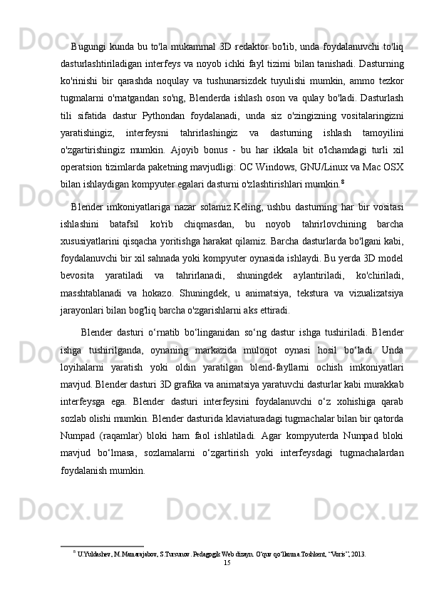 Bugungi   kunda bu  to'la  mukammal  3D  redaktor   bo'lib, unda  foydalanuvchi  to'liq
dasturlashtiriladigan interfeys va noyob ichki  fayl  tizimi  bilan tanishadi.  Dasturning
ko'rinishi   bir   qarashda   noqulay   va   tushunarsizdek   tuyulishi   mumkin,   ammo   tezkor
tugmalarni   o'rnatgandan   so'ng,   Blenderda   ishlash   oson   va   qulay   bo'ladi.   Dasturlash
tili   sifatida   dastur   Pythondan   foydalanadi,   unda   siz   o'zingizning   vositalaringizni
yaratishingiz,   interfeysni   tahrirlashingiz   va   dasturning   ishlash   tamoyilini
o'zgartirishingiz   mumkin.   Ajoyib   bonus   -   bu   har   ikkala   bit   o'lchamdagi   turli   xil
operatsion tizimlarda paketning mavjudligi: OC Windows, GNU/Linux va Mac OSX
bilan ishlaydigan kompyuter egalari dasturni o'zlashtirishlari mumkin. 8
Blender   imkoniyatlariga   nazar   solamiz.Keling,   ushbu   dasturning   har   bir   vositasi
ishlashini   batafsil   ko'rib   chiqmasdan,   bu   noyob   tahrirlovchining   barcha
xususiyatlarini qisqacha yoritishga harakat qilamiz. Barcha dasturlarda bo'lgani kabi,
foydalanuvchi bir xil sahnada yoki kompyuter oynasida ishlaydi. Bu yerda 3D model
bevosita   yaratiladi   va   tahrirlanadi,   shuningdek   aylantiriladi,   ko'chiriladi,
masshtablanadi   va   hokazo.   Shuningdek,   u   animatsiya,   tekstura   va   vizualizatsiya
jarayonlari bilan bog'liq barcha o'zgarishlarni aks ettiradi. 
Blender   dasturi   o‘rnatib   bo‘linganidan   so‘ng   dastur   ishga   tushiriladi.   Blender
ishga   tushirilganda,   oynaning   markazida   muloqot   oynasi   hosil   bo‘ladi.   Unda
loyihalarni   yaratish   yoki   oldin   yaratilgan   blend-fayllarni   ochish   imkoniyatlari
mavjud. Blender dasturi 3D grafika va animatsiya yaratuvchi dasturlar kabi murakkab
interfeysga   ega.   Blender   dasturi   interfeysini   foydalanuvchi   o‘z   xohishiga   qarab
sozlab olishi mumkin. Blender dasturida klaviaturadagi tugmachalar bilan bir qatorda
Numpad   (raqamlar)   bloki   ham   faol   ishlatiladi.   Agar   kompyuterda   Numpad   bloki
mavjud   bo‘lmasa,   sozlamalarni   o‘zgartirish   yoki   interfeysdagi   tugmachalardan
foydalanish mumkin.
8
 U.Yuldashev, M.Mamarajabov, S.Tursunov. Pedagogik Web dizayn. O‘quv qo‘llanma.Toshkent, “Voris”, 2013.
15 