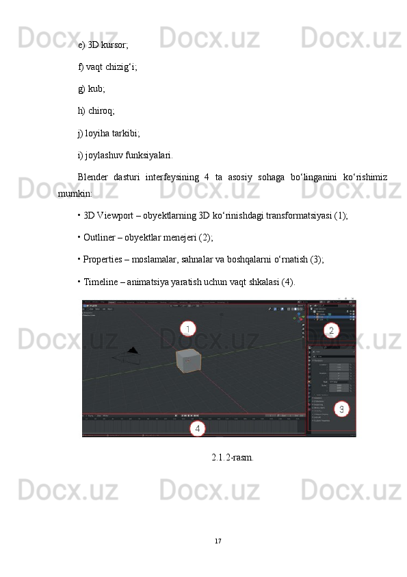 e) 3D kursor; 
f) vaqt chizig‘i; 
g) kub; 
h) chiroq; 
j) loyiha tarkibi; 
i) joylashuv funksiyalari. 
Blender   dasturi   interfeysining   4   ta   asosiy   sohaga   bo‘linganini   ko‘rishimiz
mumkin:
•   3D Viewport – obyektlarning 3D ko‘rinishdagi transformatsiyasi (1); 
•   Outliner – obyektlar menejeri (2); 
•   Properties – moslamalar, sahnalar va boshqalarni o‘rnatish (3); 
•   Timeline – animatsiya yaratish uchun vaqt shkalasi (4).
2.1.2-rasm.
17 