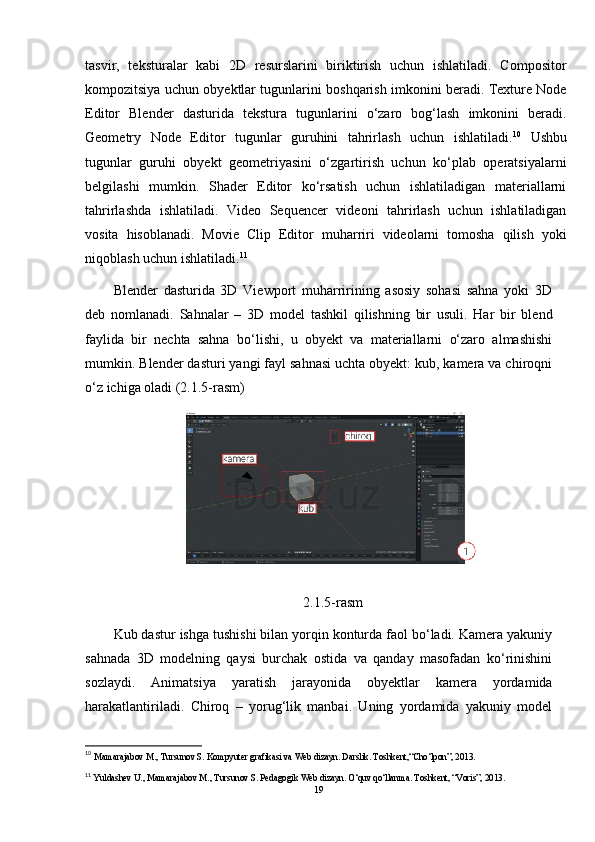 tasvir,   teksturalar   kabi   2D   resurslarini   biriktirish   uchun   ishlatiladi.   Compositor
kompozitsiya uchun obyektlar tugunlarini boshqarish imkonini beradi. Texture Node
Editor   Blender   dasturida   tekstura   tugunlarini   o‘zaro   bog‘lash   imkonini   beradi.
Geometry   Node   Editor   tugunlar   guruhini   tahrirlash   uchun   ishlatiladi. 10
  Ushbu
tugunlar   guruhi   obyekt   geometriyasini   o‘zgartirish   uchun   ko‘plab   operatsiyalarni
belgilashi   mumkin.   Shader   Editor   ko‘rsatish   uchun   ishlatiladigan   materiallarni
tahrirlashda   ishlatiladi.   Video   Sequencer   videoni   tahrirlash   uchun   ishlatiladigan
vosita   hisoblanadi.   Movie   Clip   Editor   muharriri   videolarni   tomosha   qilish   yoki
niqoblash uchun ishlatiladi. 11
Blender   dasturida   3D   Viewport   muharririning   asosiy   sohasi   sahna   yoki   3D
deb   nomlanadi.   Sahnalar   –   3D   model   tashkil   qilishning   bir   usuli.   Har   bir   blend
faylida   bir   nechta   sahna   bo‘lishi,   u   obyekt   va   materiallarni   o‘zaro   almashishi
mumkin. Blender dasturi yangi fayl sahnasi uchta obyekt: kub, kamera va chiroqni
o‘z ichiga oladi (2.1.5-rasm)
2.1.5-rasm
Kub dastur ishga tushishi bilan yorqin konturda faol bo‘ladi. Kamera yakuniy
sahnada   3D   modelning   qaysi   burchak   ostida   va   qanday   masofadan   ko‘rinishini
sozlaydi.   Animatsiya   yaratish   jarayonida   obyektlar   kamera   yordamida
harakatlantiriladi.   Chiroq   –   yorug‘lik   manbai.   Uning   yordamida   yakuniy   model
10
  Mamarajabov M., Tursunov S. Kompyuter grafikasi va Web dizayn. Darslik. Toshkent,“Cho‘lpon”, 2013. 
11
 Yuldashev U., Mamarajabov M., Tursunov S. Pedagogik Web dizayn. O‘quv qo‘llanma. Toshkent, “Voris”, 2013.
19 