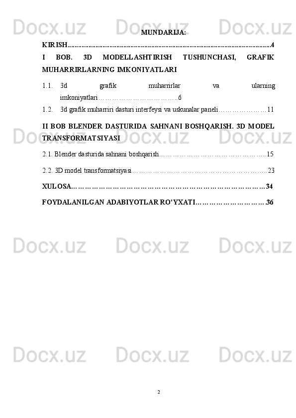 MUNDARIJA:
KIRISH.....................................................................................................................4
I   BOB.   3D   MODELLASHTIRISH   TUSHUNCHASI,   GRAFIK
MUHARRIRLARNING IMKONIYATLARI  
1.1. 3d   grafik   muharrirlar   va   ularning
imkoniyatlari……………………………..6
1.2. 3d grafik muharriri dasturi interfeysi va uskunalar paneli…………………11
II   BOB   BLENDER   DASTURIDA   SAHNANI   BOSHQARISH.   3D   MODEL
TRANSFORMATSIYASI
2.1. Blender dasturida sahnani boshqarish………………………………………..15
2.2. 3D model transformatsiyasi…………………………………………………..23
XULOSA…………………………………………………………………………34
FOYDALANILGAN ADABIYOTLAR RO’YXATI………………………….36
2 