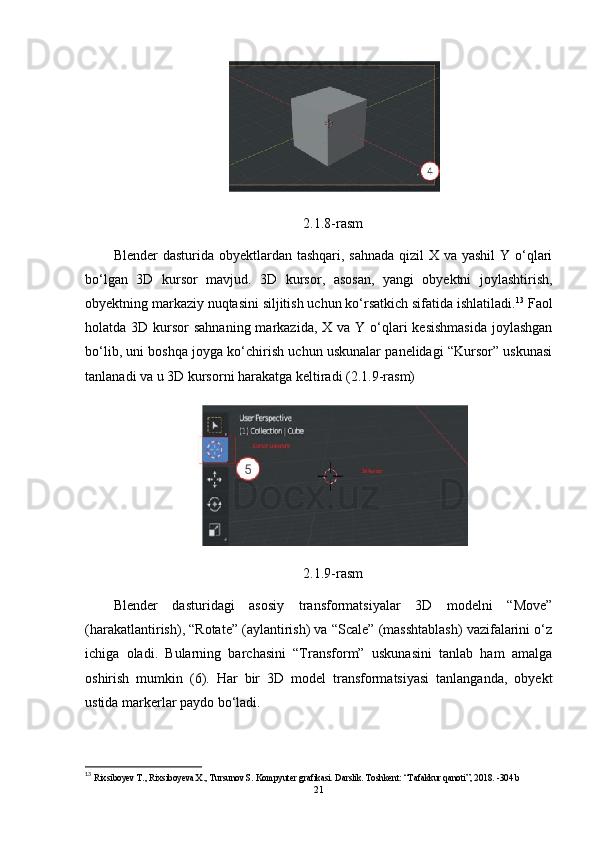 2.1.8-rasm
Blender  dasturida obyektlardan tashqari, sahnada  qizil X va yashil  Y o‘qlari
bo‘lgan   3D   kursor   mavjud.   3D   kursor,   asosan,   yangi   obyektni   joylashtirish,
obyektning markaziy nuqtasini siljitish uchun ko‘rsatkich sifatida ishlatiladi. 13
 Faol
holatda 3D kursor  sahnaning markazida,  X va Y o‘qlari  kesishmasida  joylashgan
bo‘lib, uni boshqa joyga ko‘chirish uchun uskunalar panelidagi “Kursor” uskunasi
tanlanadi va u 3D kursorni harakatga keltiradi (2.1.9-rasm)
2.1.9-rasm
Blender   dasturidagi   asosiy   transformatsiyalar   3D   modelni   “Move”
(harakatlantirish), “Rotate” (aylantirish) va “Scale” (masshtablash) vazifalarini o‘z
ichiga   oladi.   Bularning   barchasini   “Transform”   uskunasini   tanlab   ham   amalga
oshirish   mumkin   (6).   Har   bir   3D   model   transformatsiyasi   tanlanganda,   obyekt
ustida markerlar paydo bo‘ladi.
13
 Rixsiboyev T., Rixsiboyeva X., Tursunov S. Kompyuter grafikasi. Darslik. Toshkent: “Tafakkur qanoti”, 2018. -304 b 
21 