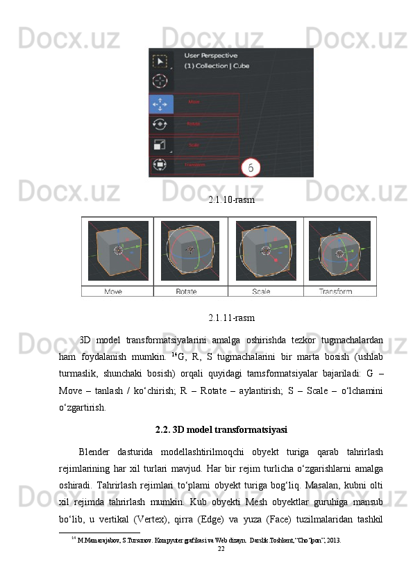 2.1.10-rasm
2.1.11-rasm
3D   model   transformatsiyalarini   amalga   oshirishda   tezkor   tugmachalardan
ham   foydalanish   mumkin.   14
G,   R,   S   tugmachalarini   bir   marta   bosish   (ushlab
turmaslik,   shunchaki   bosish)   orqali   quyidagi   tarnsformatsiyalar   bajariladi:   G   –
Move   –   tanlash   /   ko‘chirish;   R   –   Rotate   –   aylantirish;   S   –   Scale   –   o‘lchamini
o‘zgartirish.
2.2. 3D model transformatsiyasi
Blender   dasturida   modellashtirilmoqchi   obyekt   turiga   qarab   tahrirlash
rejimlarining   har   xil   turlari   mavjud.   Har   bir   rejim   turlicha   o‘zgarishlarni   amalga
oshiradi.   Tahrirlash   rejimlari   to‘plami   obyekt   turiga   bog‘liq.   Masalan,   kubni   olti
xil   rejimda   tahrirlash   mumkin.   Kub   obyekti   Mesh   obyektlar   guruhiga   mansub
bo‘lib,   u   vertikal   (Vertex),   qirra   (Edge)   va   yuza   (Face)   tuzilmalaridan   tashkil
14
  M.Mamarajabov, S.Tursunov. Kompyuter grafikasi va Web dizayn.  Darslik.Toshkent,“Cho‘lpon”, 2013.
22 