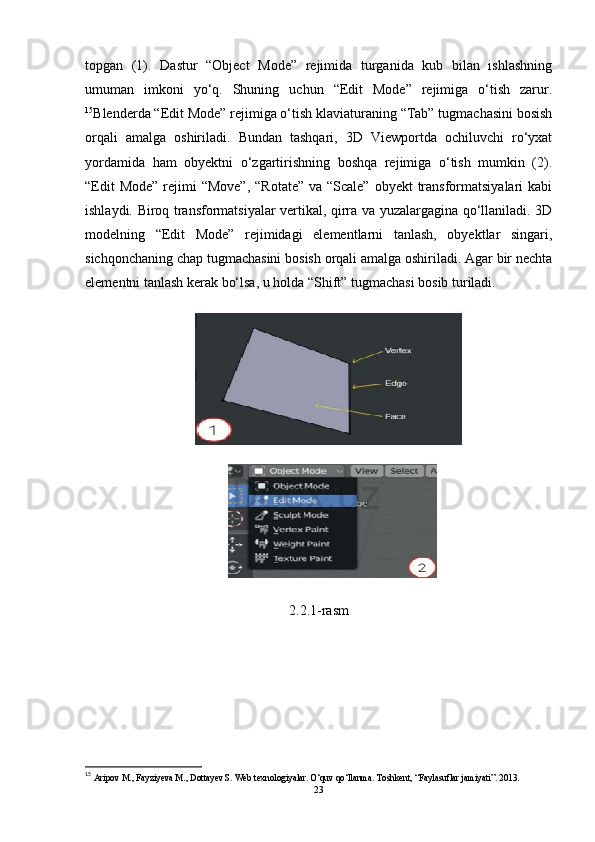 topgan   (1).   Dastur   “Object   Mode”   rejimida   turganida   kub   bilan   ishlashning
umuman   imkoni   yo‘q.   Shuning   uchun   “Edit   Mode”   rejimiga   o‘tish   zarur.
15
Blenderda “Edit Mode” rejimiga o‘tish klaviaturaning “Tab” tugmachasini bosish
orqali   amalga   oshiriladi.   Bundan   tashqari,   3D   Viewportda   ochiluvchi   ro‘yxat
yordamida   ham   obyektni   o‘zgartirishning   boshqa   rejimiga   o‘tish   mumkin   (2).
“Edit  Mode”  rejimi  “Move”,  “Rotate” va  “Scale” obyekt  transformatsiyalari  kabi
ishlaydi. Biroq transformatsiyalar vertikal, qirra va yuzalargagina qo‘llaniladi. 3D
modelning   “Edit   Mode”   rejimidagi   elementlarni   tanlash,   obyektlar   singari,
sichqonchaning chap tugmachasini bosish orqali amalga oshiriladi. Agar bir nechta
elementni tanlash kerak bo‘lsa, u holda “Shift” tugmachasi bosib turiladi.
2.2.1-rasm
15
 Aripov M., Fayziyeva M., Dottayev S. Web texnologiyalar. O‘quv qo‘llanma. Toshkent, “Faylasuflar jamiyati”. 2013.
23 