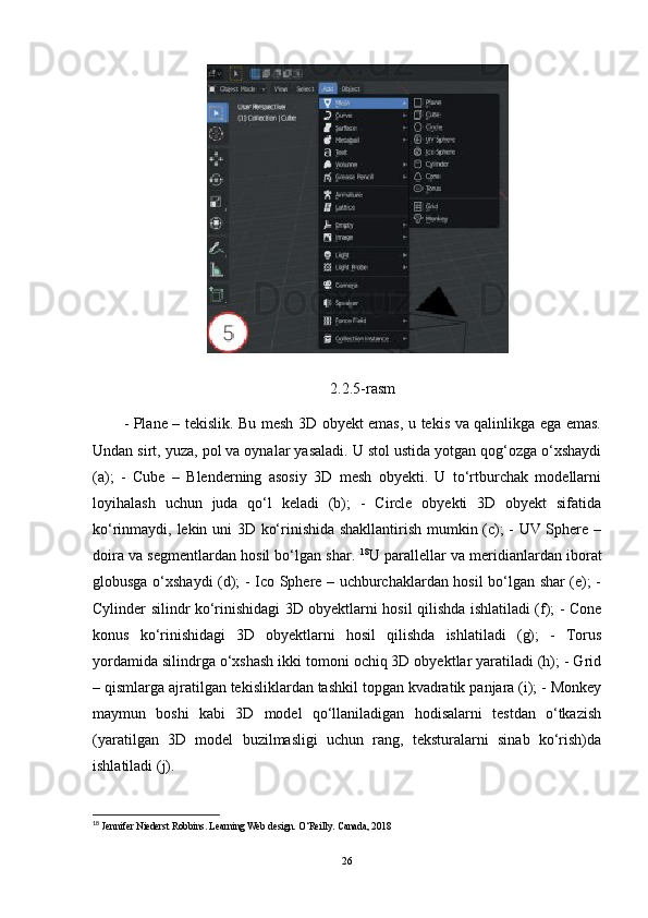 2.2.5-rasm
- Plane – tekislik. Bu mesh 3D obyekt emas, u tekis va qalinlikga ega emas.
Undan sirt, yuza, pol va oynalar yasaladi. U stol ustida yotgan qog‘ozga o‘xshaydi
(a);   -   Cube   –   Blenderning   asosiy   3D   mesh   obyekti.   U   to‘rtburchak   modellarni
loyihalash   uchun   juda   qo‘l   keladi   (b);   -   Circle   obyekti   3D   obyekt   sifatida
ko‘rinmaydi, lekin uni 3D ko‘rinishida shakllantirish mumkin (c); - UV Sphere –
doira va segmentlardan hosil bo‘lgan shar.  18
U parallellar va meridianlardan iborat
globusga o‘xshaydi (d); - Ico Sphere – uchburchaklardan hosil bo‘lgan shar (e); -
Cylinder silindr ko‘rinishidagi 3D obyektlarni hosil qilishda ishlatiladi (f); - Cone
konus   ko‘rinishidagi   3D   obyektlarni   hosil   qilishda   ishlatiladi   (g);   -   Torus
yordamida silindrga o‘xshash ikki tomoni ochiq 3D obyektlar yaratiladi (h); - Grid
– qismlarga ajratilgan tekisliklardan tashkil topgan kvadratik panjara (i); - Monkey
maymun   boshi   kabi   3D   model   qo‘llaniladigan   hodisalarni   testdan   o‘tkazish
(yaratilgan   3D   model   buzilmasligi   uchun   rang,   teksturalarni   sinab   ko‘rish)da
ishlatiladi (j).
18
 Jennifer Niederst Robbins. Learning Web design. O‘Reilly. Canada, 2018
26 