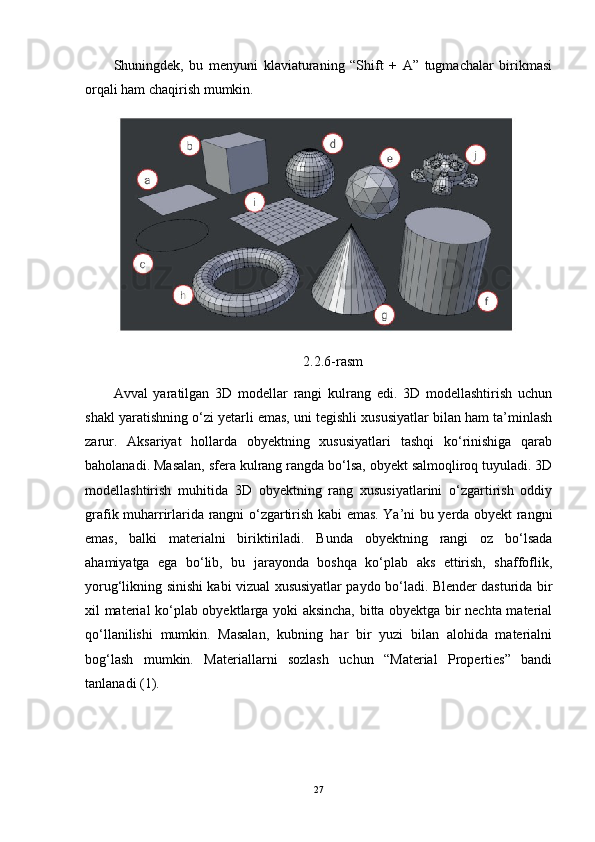 Shuningdek,   bu   menyuni   klaviaturaning   “Shift   +   A”   tugmachalar   birikmasi
orqali ham chaqirish mumkin.
2.2.6-rasm
Avval   yaratilgan   3D   modellar   rangi   kulrang   edi.   3D   modellashtirish   uchun
shakl yaratishning o‘zi yetarli emas, uni tegishli xususiyatlar bilan ham ta’minlash
zarur.   Aksariyat   hollarda   obyektning   xususiyatlari   tashqi   ko‘rinishiga   qarab
baholanadi. Masalan, sfera kulrang rangda bo‘lsa, obyekt salmoqliroq tuyuladi. 3D
modellashtirish   muhitida   3D   obyektning   rang   xususiyatlarini   o‘zgartirish   oddiy
grafik muharrirlarida rangni o‘zgartirish kabi emas. Ya’ni bu yerda obyekt rangni
emas,   balki   materialni   biriktiriladi.   Bunda   obyektning   rangi   oz   bo‘lsada
ahamiyatga   ega   bo‘lib,   bu   jarayonda   boshqa   ko‘plab   aks   ettirish,   shaffoflik,
yorug‘likning sinishi kabi vizual xususiyatlar paydo bo‘ladi. Blender dasturida bir
xil material ko‘plab obyektlarga yoki aksincha, bitta obyektga bir nechta material
qo‘llanilishi   mumkin.   Masalan,   kubning   har   bir   yuzi   bilan   alohida   materialni
bog‘lash   mumkin.   Materiallarni   sozlash   uchun   “Material   Properties”   bandi
tanlanadi (1).
27 