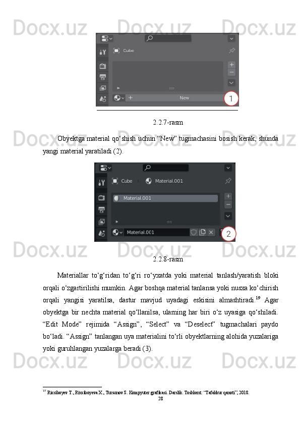 2.2.7-rasm
Obyektga material qo‘shish uchun “New” tugmachasini bosish kerak, shunda
yangi material yaratiladi (2).
2.2.8-rasm
Materiallar   to‘g‘ridan   to‘g‘ri   ro‘yxatda   yoki   material   tanlash/yaratish   bloki
orqali o‘zgartirilishi mumkin. Agar boshqa material tanlansa yoki nusxa ko‘chirish
orqali   yangisi   yaratilsa,   dastur   mavjud   uyadagi   eskisini   almashtiradi. 19
  Agar
obyektga   bir   nechta   material   qo‘llanilsa,   ularning   har   biri   o‘z   uyasiga   qo‘shiladi.
“Edit   Mode”   rejimida   “Assign”,   “Select”   va   “Deselect”   tugmachalari   paydo
bo‘ladi. “Assign” tanlangan uya materialini to‘rli obyektlarning alohida yuzalariga
yoki guruhlangan yuzalarga beradi (3).
19
  Rixsiboyev T., Rixsiboyeva X., Tursunov S. Kompyuter grafikasi. Darslik. Toshkent: “Tafakkur qanoti”, 2018. 
28 