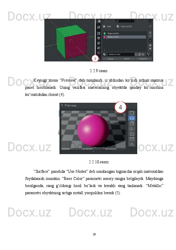 2.2.9-rasm
Keyingi   xossa   “Preview”   deb   nomlanib,   u   oldindan   ko‘rish   uchun   maxsus
panel   hisoblanadi.   Uning   vazifasi   materialning   obyektda   qanday   ko‘rinishini
ko‘rsatishdan iborat (4).
2.2.10-rasm
“Surface” panelida “Use Nodes” deb nomlangan tugmacha orqali materialdan
foydalanish mumkin. “Base Color” parametri asosiy rangni belgilaydi. Maydonga
bosilganda,   rang   g‘ildiragi   hosil   bo‘ladi   va   kerakli   rang   tanlanadi.   “Metallic”
parametri obyektning sirtiga metall yorqinlikni beradi (5).
29 