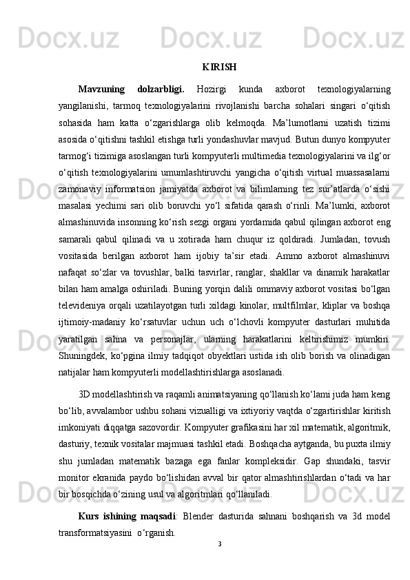 KIRISH
Mavzuning   dolzarbligi.   Hozirgi   kunda   axborot   texnologiyalarning
yangilanishi,   tarmoq   texnologiyalarini   rivojlanishi   barcha   sohalari   singari   o‘qitish
sohasida   ham   katta   o‘zgarishlarga   olib   kelmoqda.   Ma’lumotlarni   uzatish   tizimi
asosida o‘qitishni tashkil etishga turli yondashuvlar mavjud. Butun dunyo kompyuter
tarmog‘i tizimiga asoslangan turli kompyuterli multimedia texnologiyalarini va ilg‘or
o‘qitish   texnologiyalarini   umumlashtiruvchi   yangicha   o‘qitish   virtual   muassasalarni
zamonaviy   informatsion   jamiyatda   axborot   va   bilimlarning   tez   sur’atlarda   o‘sishi
masalasi   yechimi   sari   olib   boruvchi   yo‘l   sifatida   qarash   o‘rinli.   Ma’lumki,   axborot
almashinuvida insonning ko‘rish sezgi organi yordamida qabul qilingan axborot eng
samarali   qabul   qilinadi   va   u   xotirada   ham   chuqur   iz   qoldiradi.   Jumladan,   tovush
vositasida   berilgan   axborot   ham   ijobiy   ta’sir   etadi.   Ammo   axborot   almashinuvi
nafaqat   so‘zlar   va   tovushlar,   balki   tasvirlar,   ranglar,   shakllar   va   dinamik   harakatlar
bilan ham amalga oshiriladi. Buning yorqin dalili ommaviy axborot vositasi bo‘lgan
televideniya orqali uzatilayotgan turli  xildagi  kinolar, multfilmlar, kliplar  va boshqa
ijtimoiy-madaniy   ko‘rsatuvlar   uchun   uch   o‘lchovli   kompyuter   dasturlari   muhitida
yaratilgan   sahna   va   personajlar,   ularning   harakatlarini   keltirishimiz   mumkin.
Shuningdek,  ko‘pgina  ilmiy   tadqiqot   obyektlari   ustida   ish   olib  borish   va   olinadigan
natijalar ham kompyuterli modellashtirishlarga asoslanadi.
3D modellashtirish va raqamli animatsiyaning qo‘llanish ko‘lami juda ham keng
bo‘lib, avvalambor ushbu sohani vizualligi va ixtiyoriy vaqtda o‘zgartirishlar kiritish
imkoniyati diqqatga sazovordir. Kompyuter grafikasini har xil matematik, algoritmik,
dasturiy, texnik vositalar majmuasi tashkil etadi. Boshqacha aytganda, bu puxta ilmiy
shu   jumladan   matematik   bazaga   ega   fanlar   kompleksidir.   Gap   shundaki,   tasvir
monitor  ekranida  paydo  bo‘lishidan  avval   bir  qator   almashtirishlardan  o‘tadi   va  har
bir bosqichda o‘zining usul va algoritmlari qo‘llaniladi.
Kurs   ishining   maqsadi :   Blender   dasturida   sahnani   boshqarish   va   3d   model
transformatsiyasini  o ‘ rganish .
3 