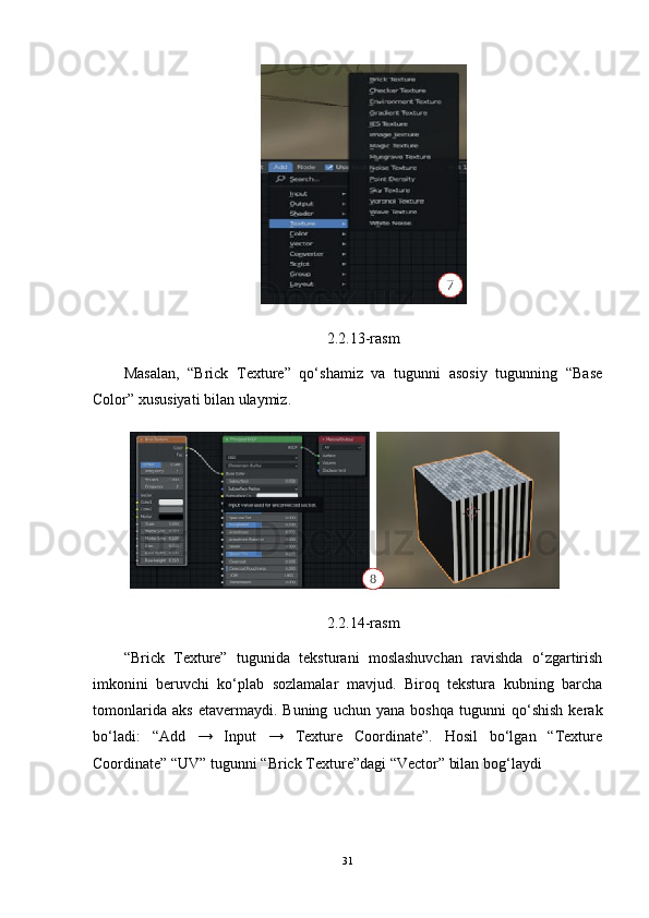 2.2.13-rasm
Masalan,   “Brick   Texture”   qo‘shamiz   va   tugunni   asosiy   tugunning   “Base
Color” xususiyati bilan ulaymiz.
2.2.14-rasm
“Brick   Texture”   tugunida   teksturani   moslashuvchan   ravishda   o‘zgartirish
imkonini   beruvchi   ko‘plab   sozlamalar   mavjud.   Biroq   tekstura   kubning   barcha
tomonlarida   aks   etavermaydi.   Buning   uchun   yana   boshqa   tugunni   qo‘shish   kerak
bo‘ladi:   “Add   →   Input   →   Texture   Coordinate”.   Hosil   bo‘lgan   “Texture
Coordinate” “UV” tugunni “Brick Texture”dagi “Vector” bilan bog‘laydi 
31 