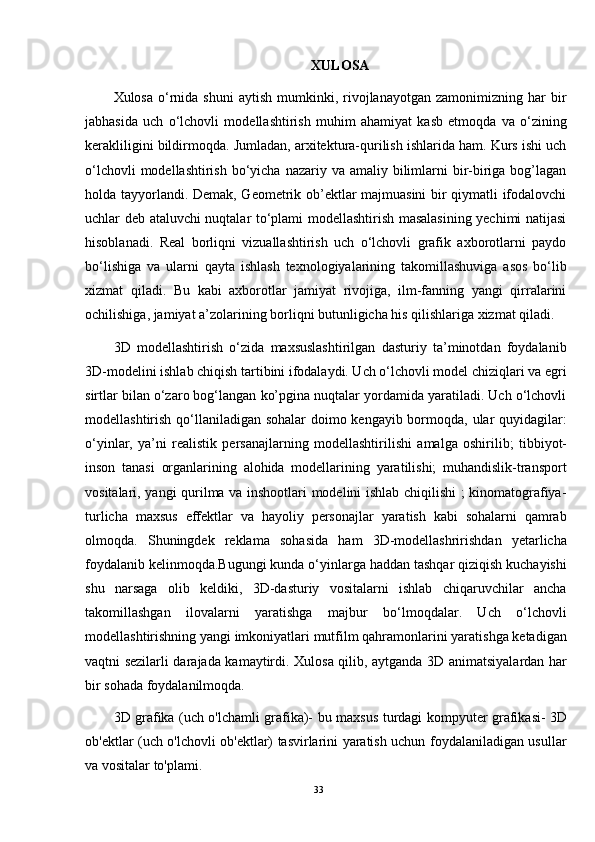 XULOSA
Xulosa  o‘rnida  shuni  aytish   mumkinki,  rivojlanayotgan  zamonimizning  har   bir
jabhasida   uch   o‘lchovli   modellashtirish   muhim   ahamiyat   kasb   etmoqda   va   o‘zining
kerakliligini bildirmoqda. Jumladan, arxitektura-qurilish ishlarida ham. Kurs ishi uch
o‘lchovli  modellashtirish  bo‘yicha  nazariy va amaliy bilimlarni  bir-biriga bog’lagan
holda tayyorlandi. Demak, Geometrik ob’ektlar majmuasini bir qiymatli ifodalovchi
uchlar deb ataluvchi nuqtalar to‘plami modellashtirish masalasining yechimi natijasi
hisoblanadi.   Real   borliqni   vizuallashtirish   uch   o‘lchovli   grafik   axborotlarni   paydo
bo‘lishiga   va   ularni   qayta   ishlash   texnologiyalarining   takomillashuviga   asos   bo‘lib
xizmat   qiladi.   Bu   kabi   axborotlar   jamiyat   rivojiga,   ilm-fanning   yangi   qirralarini
ochilishiga, jamiyat a’zolarining borliqni butunligicha his qilishlariga xizmat qiladi.
3D   modellashtirish   o‘zida   maxsuslashtirilgan   dasturiy   ta’minotdan   foydalanib
3D-modelini ishlab chiqish tartibini ifodalaydi. Uch o‘lchovli model chiziqlari va egri
sirtlar bilan o‘zaro bog‘langan ko’pgina nuqtalar yordamida yaratiladi. Uch o‘lchovli
modellashtirish qo‘llaniladigan sohalar  doimo kengayib bormoqda, ular quyidagilar:
o‘yinlar,   ya’ni   realistik   persanajlarning   modellashtirilishi   amalga   oshirilib ;   tibbiyot-
inson   tanasi   organlarining   alohida   modellarining   yaratilishi;   muhandislik-transport
vositalari , yangi qurilma va inshootlari modelini ishlab chiqilishi ; kinomatografiya-
turlicha   maxsus   effektlar   va   hayoliy   personajlar   yaratish   kabi   sohalarni   qamrab
olmoqda.   Shuningdek   reklama   sohasida   ham   3D-modellashririshdan   yetarlicha
foydalanib kelinmoqda.Bugungi kunda o‘yinlarga haddan tashqar qiziqish kuchayishi
shu   narsaga   olib   keldiki,   3D-dasturiy   vositalarni   ishlab   chiqaruvchilar   ancha
takomillashgan   ilovalarni   yaratishga   majbur   bo‘lmoqdalar.   Uch   o‘lchovli
modellashtirishning yangi imkoniyatlari mutfilm qahramonlarini yaratishga ketadigan
vaqtni sezilarli darajada kamaytirdi.   Xulosa qilib , aytganda 3D animatsiyalardan har
bir sohada foydalanilmoqda.
3D grafika (uch o'lchamli grafika)- bu   maxsus turdagi   kompyuter grafikasi - 3D
ob'ektlar (uch o'lchovli ob'ektlar) tasvirlarini yaratish uchun foydalaniladigan usullar
va vositalar to'plami.
33 